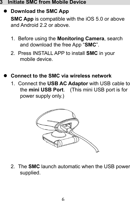                         6                           3  Initiate SMC from Mobile Device                    Download the SMC App SMC App is compatible with the iOS 5.0 or above and Android 2.2 or above.  1.  Before using the Monitoring Camera, search and download the free App “SMC”. 2.  Press INSTALL APP to install SMC in your mobile device.   Connect to the SMC via wireless network 1.  Connect the USB AC Adaptor with USB cable to the mini USB Port.    (This mini USB port is for power supply only.)         2.  The SMC launch automatic when the USB power supplied. 