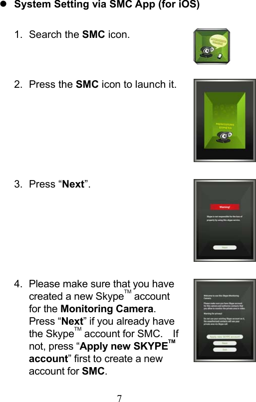                         7                            System Setting via SMC App (for iOS)  1.  Search the SMC icon.   2.  Press the SMC icon to launch it.      3.  Press “Next”.      4.  Please make sure that you have created a new SkypeTM account for the Monitoring Camera.   Press “Next” if you already have the SkypeTM account for SMC.    If not, press “Apply new SKYPETM account” first to create a new account for SMC. 