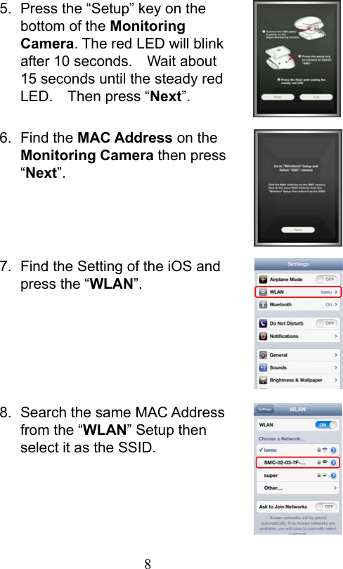                         8                           5.  Press the “Setup” key on the bottom of the Monitoring Camera. The red LED will blink after 10 seconds.    Wait about 15 seconds until the steady red LED.    Then press “Next”.  6.  Find the MAC Address on the Monitoring Camera then press “Next”.     7.  Find the Setting of the iOS and press the “WLAN”.       8.  Search the same MAC Address from the “WLAN” Setup then select it as the SSID.     