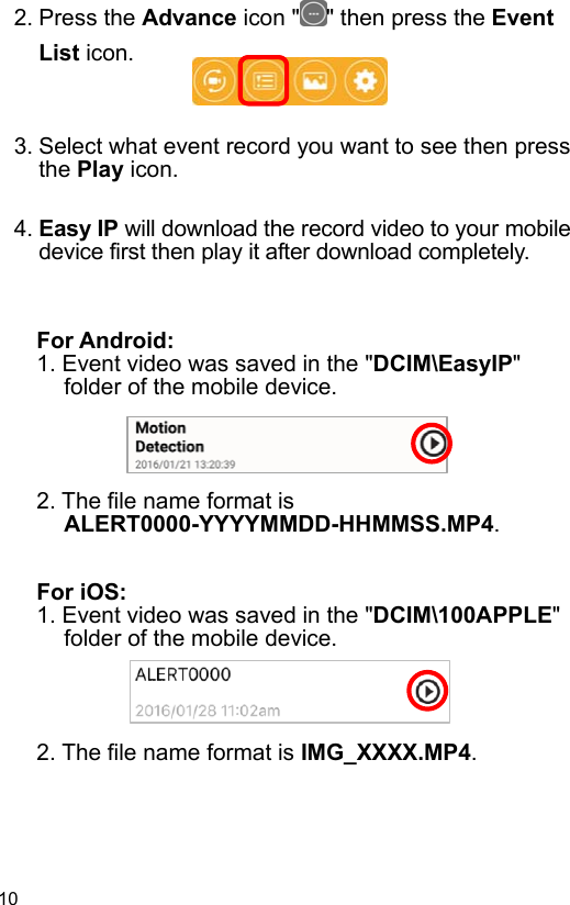  10 EN  2. Press the Advance icon ʺ ʺ then press the Event List icon.    3. Select what event record you want to see then press the Play icon.  4. Easy IP will download the record video to your mobile device first then play it after download completely.   For Android: 1. Event video was saved in the &quot;DCIM\EasyIP&quot; folder of the mobile device.     2. The file name format is ALERT0000-YYYYMMDD-HHMMSS.MP4.   For iOS: 1. Event video was saved in the &quot;DCIM\100APPLE&quot; folder of the mobile device.     2. The file name format is IMG_XXXX.MP4.  