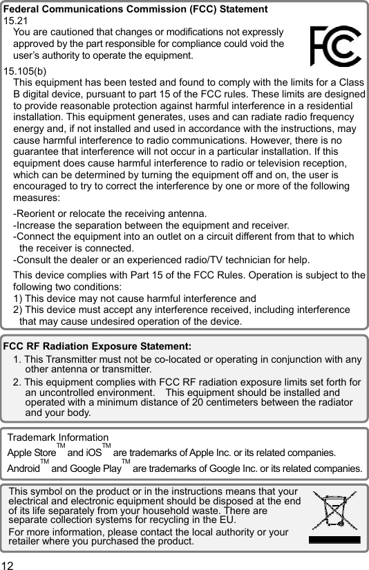  12 EN                                     FCC RF Radiation Exposure Statement: 1. This Transmitter must not be co-located or operating in conjunction with any other antenna or transmitter. 2. This equipment complies with FCC RF radiation exposure limits set forth for an uncontrolled environment.    This equipment should be installed and operated with a minimum distance of 20 centimeters between the radiator and your body. Federal Communications Commission (FCC) Statement15.21 You are cautioned that changes or modifications not expressly approved by the part responsible for compliance could void the user’s authority to operate the equipment. 15.105(b) This equipment has been tested and found to comply with the limits for a Class B digital device, pursuant to part 15 of the FCC rules. These limits are designedto provide reasonable protection against harmful interference in a residential installation. This equipment generates, uses and can radiate radio frequency energy and, if not installed and used in accordance with the instructions, may cause harmful interference to radio communications. However, there is no guarantee that interference will not occur in a particular installation. If this equipment does cause harmful interference to radio or television reception, which can be determined by turning the equipment off and on, the user is encouraged to try to correct the interference by one or more of the following measures: -Reorient or relocate the receiving antenna. -Increase the separation between the equipment and receiver. -Connect the equipment into an outlet on a circuit different from that to which the receiver is connected. -Consult the dealer or an experienced radio/TV technician for help. This device complies with Part 15 of the FCC Rules. Operation is subject to the following two conditions: 1) This device may not cause harmful interference and 2) This device must accept any interference received, including interference that may cause undesired operation of the device.Trademark Information Apple StoreTM and iOSTM are trademarks of Apple Inc. or its related companies. AndroidTM and Google PlayTM are trademarks of Google Inc. or its related companies.This symbol on the product or in the instructions means that your electrical and electronic equipment should be disposed at the end of its life separately from your household waste. There are separate collection systems for recycling in the EU. For more information, please contact the local authority or your retailer where you purchased the product. 