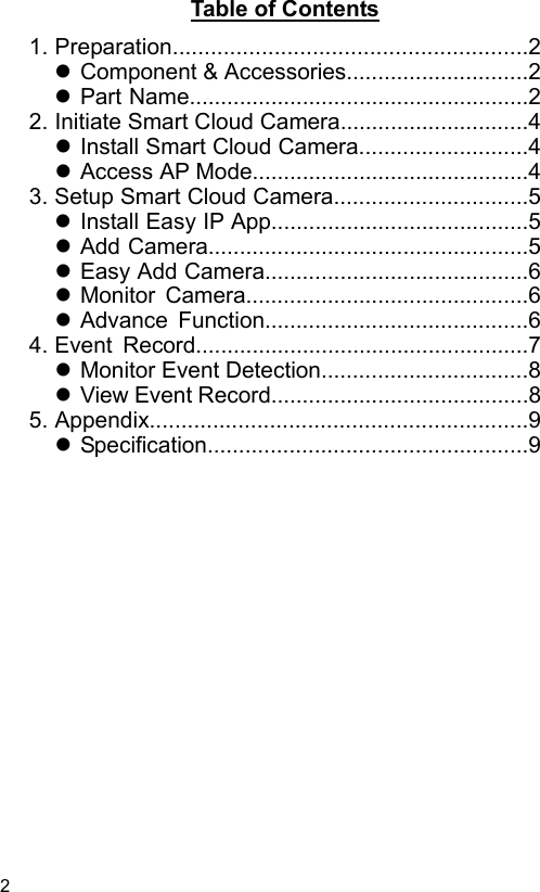  2 EN  Table of Contents   1. Preparation........................................................2  Component &amp; Accessories.............................2  Part Name......................................................22. Initiate Smart Cloud Camera..............................4  Install Smart Cloud Camera...........................4  Access AP Mode............................................43. Setup Smart Cloud Camera...............................5  Install Easy IPApp.........................................5  Add Camera...................................................5  Easy Add Camera..........................................6  Monitor  Camera.............................................6  Advance  Function..........................................64. Event  Record.....................................................7  Monitor Event Detection.................................8  View Event Record.........................................85. Appendix............................................................9  Specification...................................................9