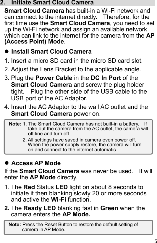  5 EN2.    Initiate Smart Cloud Camera                      Smart Cloud Camera has built-in a Wi-Fi network and can connect to the internet directly.    Therefore, for the first time use the Smart Cloud Camera, you need to set up the Wi-Fi network and assign an available network which can link to the internet for the camera from the AP (Access Point) Mode.  Install Smart Cloud Camera 1. Insert a micro SD card in the micro SD card slot. 2. Adjust the Lens Bracket to the applicable angle. 3. Plug the Power Cable in the DC In Port of the Smart Cloud Camera and screw the plug holder tight.    Plug the other side of the USB cable to the USB port of the AC Adaptor. 4. Insert the AC Adaptor to the wall AC outlet and the Smart Cloud Camera power on.         Access AP Mode If the Smart Cloud Camera was never be used.    It will enter the AP Mode directly. 1. The Red Status LED light on about 8 seconds to initiate it then blanking slowly 20 or more seconds and active the Wi-Fi function. 2. The Ready LED blanking fast in Green when the camera enters the AP Mode.   Note: 1. The Smart Cloud Camera has not built-in a battery.    If take out the camera from the AC outlet, the camera will off-line and turn off. 2. All settings have saved in camera even power off.   When the power supply restore, the camera will turn on and connect to the internet automatic. Note: Press the Reset Button to restore the default setting of camera in AP Mode. 