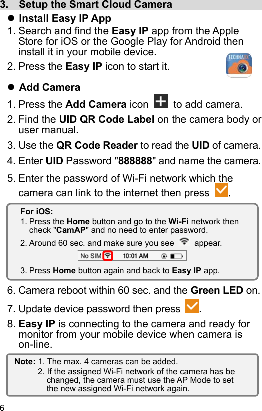  6 EN  3.  Setup the Smart Cloud Camera                    Install Easy IP App 1. Search and find the Easy IP app from the Apple Store for iOS or the Google Play for Android then install it in your mobile device. 2. Press the Easy IP icon to start it.   Add Camera 1. Press the Add Camera icon   to add camera. 2. Find the UID QR Code Label on the camera body or user manual. 3. Use the QR Code Reader to read the UID of camera. 4. Enter UID Password &quot;888888&quot; and name the camera. 5. Enter the password of Wi-Fi network which the camera can link to the internet then press  .         6. Camera reboot within 60 sec. and the Green LED on. 7. Update device password then press  . 8. Easy IP is connecting to the camera and ready for monitor from your mobile device when camera is on-line.    Note: 1. The max. 4 cameras can be added. 2. If the assigned Wi-Fi network of the camera has be changed, the camera must use the AP Mode to set the new assigned Wi-Fi network again. For iOS: 1. Press the Home button and go to the Wi-Fi network then check &quot;CamAP&quot; and no need to enter password. 2. Around 60 sec. and make sure you see    appear.  3. Press Home button again and back to Easy IP app. 