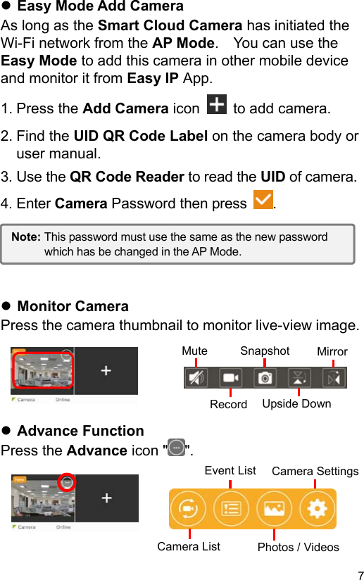  7 EN Easy Mode Add Camera As long as the Smart Cloud Camera has initiated the Wi-Fi network from the AP Mode.    You can use the Easy Mode to add this camera in other mobile device and monitor it from Easy IP App. 1. Press the Add Camera icon    to add camera. 2. Find the UID QR Code Label on the camera body or user manual. 3. Use the QR Code Reader to read the UID of camera. 4. Enter Camera Password then press  .       Monitor Camera Press the camera thumbnail to monitor live-view image.       Advance Function Press the Advance icon ʺ ʺ.      Note: This password must use the same as the new password which has be changed in the AP Mode. Mute Snapshot  MirrorUpside DownRecordCamera SettingsCamera ListEvent ListPhotos / Videos