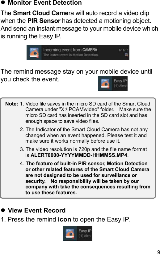  9 EN Monitor Event Detection The Smart Cloud Camera will auto record a video clip when the PIR Sensor has detected a motioning object. And send an instant message to your mobile device which is running the Easy IP.     The remind message stay on your mobile device until you check the event.                     View Event Record 1. Press the remind icon to open the Easy IP.   Note: 1. Video file saves in the micro SD card of the Smart Cloud Camera under ʺX:\IPCAM\videoʺ folder.    Make sure the micro SD card has inserted in the SD card slot and has enough space to save video files. 2. The Indicator of the Smart Cloud Camera has not any changed when an event happened. Please test it and make sure it works normally before use it. 3. The video resolution is 720p and the file name format is ALERT0000-YYYYMMDD-HHMMSS.MP4. 4. The feature of built-in PIR sensor, Motion Detection or other related features of the Smart Cloud Camera are not designed to be used for surveillance or security.    No responsibility will be taken by our company with take the consequences resulting from to use these features. 