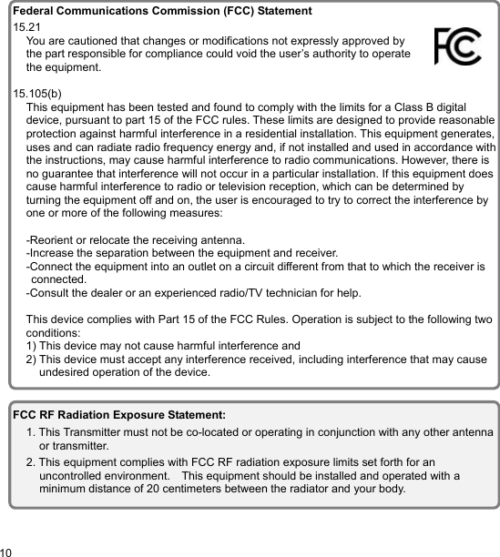  10 EN                                    FCC RF Radiation Exposure Statement: 1. This Transmitter must not be co-located or operating in conjunction with any other antenna or transmitter. 2. This equipment complies with FCC RF radiation exposure limits set forth for an uncontrolled environment.    This equipment should be installed and operated with a minimum distance of 20 centimeters between the radiator and your body. Federal Communications Commission (FCC) Statement 15.21 You are cautioned that changes or modifications not expressly approved by the part responsible for compliance could void the user’s authority to operate the equipment.  15.105(b) This equipment has been tested and found to comply with the limits for a Class B digital device, pursuant to part 15 of the FCC rules. These limits are designed to provide reasonable protection against harmful interference in a residential installation. This equipment generates,uses and can radiate radio frequency energy and, if not installed and used in accordance withthe instructions, may cause harmful interference to radio communications. However, there is no guarantee that interference will not occur in a particular installation. If this equipment does cause harmful interference to radio or television reception, which can be determined by turning the equipment off and on, the user is encouraged to try to correct the interference by one or more of the following measures:  -Reorient or relocate the receiving antenna. -Increase the separation between the equipment and receiver. -Connect the equipment into an outlet on a circuit different from that to which the receiver is connected. -Consult the dealer or an experienced radio/TV technician for help.  This device complies with Part 15 of the FCC Rules. Operation is subject to the following two conditions: 1) This device may not cause harmful interference and 2) This device must accept any interference received, including interference that may cause undesired operation of the device. 