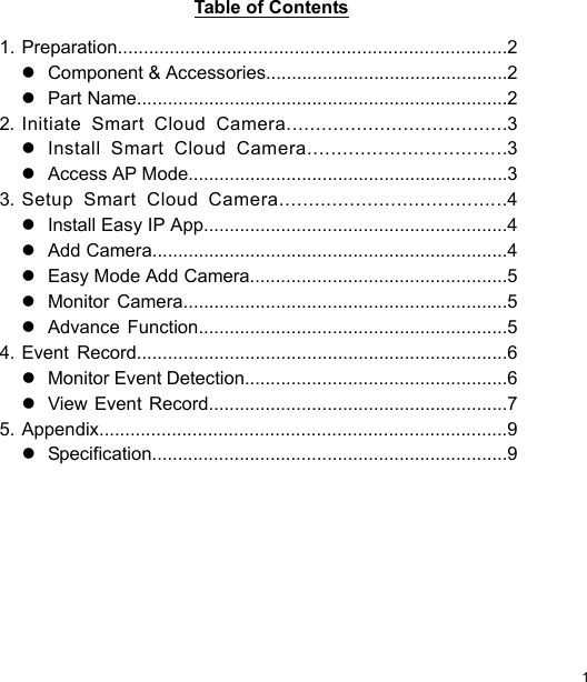  1 ENTable of Contents   1. Preparation...........................................................................2    Component &amp; Accessories...............................................2    Part Name........................................................................2 2. Initiate  Smart  Cloud  Camera......................................3    Install  Smart  Cloud  Camera..................................3    Access AP Mode..............................................................3 3. Setup  Smart  Cloud  Camera.......................................4    Install Easy IP App...........................................................4    Add Camera.....................................................................4    Easy Mode Add Camera..................................................5    Monitor  Camera...............................................................5    Advance  Function............................................................5 4. Event  Record........................................................................6    Monitor Event Detection...................................................6    View Event Record..........................................................7 5. Appendix...............................................................................9    Specification.....................................................................9 