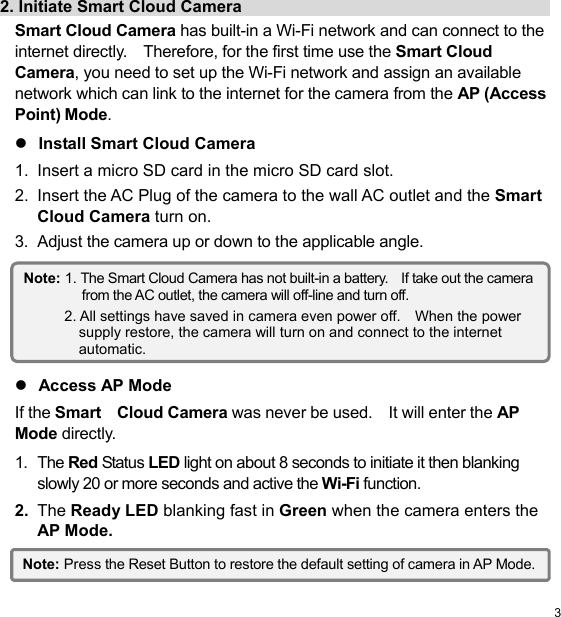  3 EN2. Initiate Smart Cloud Camera                                        Smart Cloud Camera has built-in a Wi-Fi network and can connect to the internet directly.    Therefore, for the first time use the Smart Cloud Camera, you need to set up the Wi-Fi network and assign an available network which can link to the internet for the camera from the AP (Access Point) Mode.  Install Smart Cloud Camera 1.  Insert a micro SD card in the micro SD card slot. 2.  Insert the AC Plug of the camera to the wall AC outlet and the Smart Cloud Camera turn on. 3.  Adjust the camera up or down to the applicable angle.         Access AP Mode If the Smart    Cloud Camera was never be used.    It will enter the AP Mode directly. 1.  The Red Status LED light on about 8 seconds to initiate it then blanking slowly 20 or more seconds and active the Wi-Fi function. 2.  The Ready LED blanking fast in Green when the camera enters the AP Mode.  Note: 1. The Smart Cloud Camera has not built-in a battery.    If take out the camera from the AC outlet, the camera will off-line and turn off. 2. All settings have saved in camera even power off.    When the power supply restore, the camera will turn on and connect to the internet automatic. Note: Press the Reset Button to restore the default setting of camera in AP Mode.