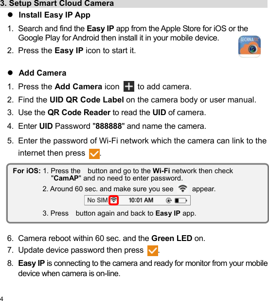  4 EN  3. Setup Smart Cloud Camera                                          Install Easy IP App 1.  Search and find the Easy IP app from the Apple Store for iOS or the Google Play for Android then install it in your mobile device. 2.  Press the Easy IP icon to start it.   Add Camera 1.  Press the Add Camera icon  to add camera. 2.  Find the UID QR Code Label on the camera body or user manual. 3.  Use the QR Code Reader to read the UID of camera. 4.  Enter UID Password &quot;888888&quot; and name the camera. 5.  Enter the password of Wi-Fi network which the camera can link to the internet then press .          6.  Camera reboot within 60 sec. and the Green LED on. 7.  Update device password then press . 8.  Easy IP is connecting to the camera and ready for monitor from your mobile device when camera is on-line. For iOS: 1. Press the    button and go to the Wi-Fi network then check &quot;CamAP&quot; and no need to enter password. 2. Around 60 sec. and make sure you see  appear.  3. Press    button again and back to Easy IP app. 