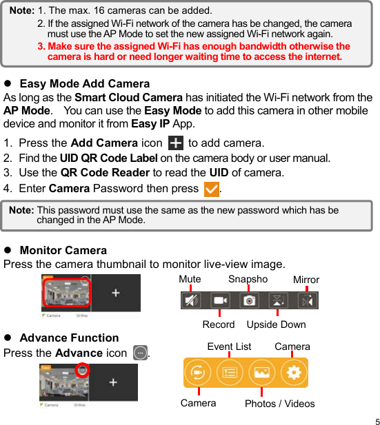  5 EN        Easy Mode Add Camera As long as the Smart Cloud Camera has initiated the Wi-Fi network from the AP Mode.    You can use the Easy Mode to add this camera in other mobile device and monitor it from Easy IP App. 1.  Press the Add Camera icon  to add camera. 2.  Find the UID QR Code Label on the camera body or user manual. 3.  Use the QR Code Reader to read the UID of camera. 4.  Enter Camera Password then press .      Monitor Camera Press the camera thumbnail to monitor live-view image.       Advance Function Press the Advance icon .    Note: This password must use the same as the new password which has be changed in the AP Mode. Mute Snapsho MirrorUpside DownRecordCamera CameraEvent ListPhotos / VideosNote: 1. The max. 16 cameras can be added. 2. If the assigned Wi-Fi network of the camera has be changed, the camera must use the AP Mode to set the new assigned Wi-Fi network again. 3. Make sure the assigned Wi-Fi has enough bandwidth otherwise the camera is hard or need longer waiting time to access the internet. 