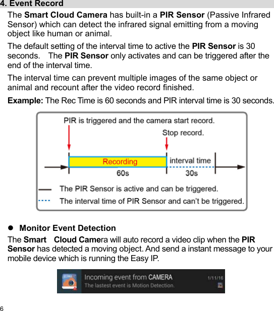  6 EN  4. Event Record                                                     The Smart Cloud Camera has built-in a PIR Sensor (Passive Infrared Sensor) which can detect the infrared signal emitting from a moving object like human or animal. The default setting of the interval time to active the PIR Sensor is 30 seconds.    The PIR Sensor only activates and can be triggered after the end of the interval time. The interval time can prevent multiple images of the same object or animal and recount after the video record finished. Example: The Rec Time is 60 seconds and PIR interval time is 30 seconds.                Monitor Event Detection The Smart    Cloud Camera will auto record a video clip when the PIR Sensor has detected a moving object. And send a instant message to your mobile device which is running the Easy IP.   