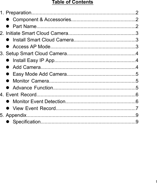  1 ENTable of Contents   1. Preparation...........................................................................2    Component &amp; Accessories...............................................2    Part Name........................................................................2 2. Initiate Smart Cloud Camera.................................................3    Install Smart Cloud Camera.............................................3    Access AP Mode..............................................................3 3. Setup Smart Cloud Camera..................................................4    Install Easy IP App...........................................................4    Add Camera.....................................................................4    Easy Mode Add Camera..................................................5    Monitor  Camera...............................................................5    Advance  Function............................................................5 4. Event  Record........................................................................6    Monitor Event Detection...................................................6    View Event Record..........................................................7 5. Appendix...............................................................................9    Specification.....................................................................9 