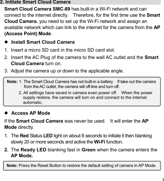  3 EN2. Initiate Smart Cloud Camera                                        Smart Cloud Camera SMC-89 has built-in a Wi-Fi network and can connect to the internet directly.    Therefore, for the first time use the Smart Cloud Camera, you need to set up the Wi-Fi network and assign an available network which can link to the internet for the camera from the AP (Access Point) Mode.  Install Smart Cloud Camera 1.  Insert a micro SD card in the micro SD card slot. 2.  Insert the AC Plug of the camera to the wall AC outlet and the Smart Cloud Camera turn on. 3.  Adjust the camera up or down to the applicable angle.         Access AP Mode If the Smart Cloud Camera was never be used.    It will enter the AP Mode directly. 1.  The Red Status LED light on about 8 seconds to initiate it then blanking slowly 20 or more seconds and active the Wi-Fi function. 2.  The Ready LED blanking fast in Green when the camera enters the AP Mode.  Note: 1. The Smart Cloud Camera has not built-in a battery.    If take out the camera from the AC outlet, the camera will off-line and turn off. 2. All settings have saved in camera even power off.    When the power supply restore, the camera will turn on and connect to the internet automatic. Note: Press the Reset Button to restore the default setting of camera in AP Mode.