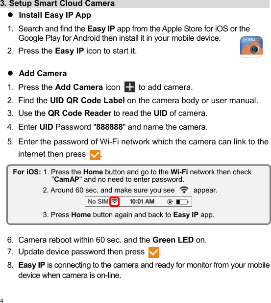  4 EN  3. Setup Smart Cloud Camera                                         Install Easy IP App 1.  Search and find the Easy IP app from the Apple Store for iOS or the Google Play for Android then install it in your mobile device. 2.  Press the Easy IP icon to start it.   Add Camera 1.  Press the Add Camera icon  to add camera. 2.  Find the UID QR Code Label on the camera body or user manual. 3.  Use the QR Code Reader to read the UID of camera. 4.  Enter UID Password &quot;888888&quot; and name the camera. 5.  Enter the password of Wi-Fi network which the camera can link to the internet then press .          6.  Camera reboot within 60 sec. and the Green LED on. 7.  Update device password then press . 8.  Easy IP is connecting to the camera and ready for monitor from your mobile device when camera is on-line. For iOS: 1. Press the Home button and go to the Wi-Fi network then check &quot;CamAP&quot; and no need to enter password. 2. Around 60 sec. and make sure you see  appear.  3. Press Home button again and back to Easy IP app. 