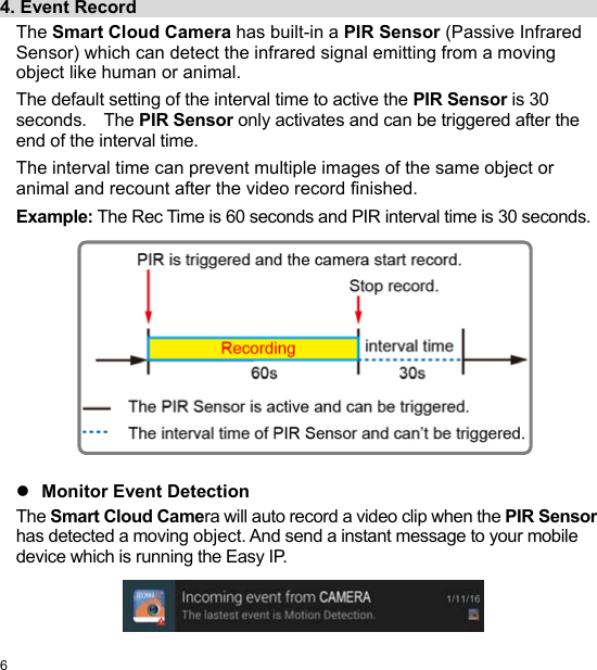  6 EN  4. Event Record                                                     The Smart Cloud Camera has built-in a PIR Sensor (Passive Infrared Sensor) which can detect the infrared signal emitting from a moving object like human or animal. The default setting of the interval time to active the PIR Sensor is 30 seconds.    The PIR Sensor only activates and can be triggered after the end of the interval time. The interval time can prevent multiple images of the same object or animal and recount after the video record finished. Example: The Rec Time is 60 seconds and PIR interval time is 30 seconds.                Monitor Event Detection The Smart Cloud Camera will auto record a video clip when the PIR Sensor has detected a moving object. And send a instant message to your mobile device which is running the Easy IP.   