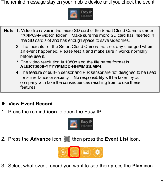  7 ENThe remind message stay on your mobile device until you check the event.                     View Event Record 1.  Press the remind icon to open the Easy IP.    2.  Press the Advance icon   then press the Event List icon.     3.  Select what event record you want to see then press the Play icon. Note: 1. Video file saves in the micro SD card of the Smart Cloud Camera under ʺX:\IPCAM\videoʺ folder.    Make sure the micro SD card has inserted in the SD card slot and has enough space to save video files. 2. The Indicator of the Smart Cloud Camera has not any changed when an event happened. Please test it and make sure it works normally before use it. 3. The video resolution is 1080p and the file name format is ALERT0000-YYYYMMDD-HHMMSS.MP4. 4. The feature of built-in sensor and PIR sensor are not designed to be used for surveillance or security.    No responsibility will be taken by our company with take the consequences resulting from to use these features. 