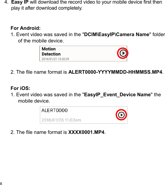  8 EN  4.  Easy IP will download the record video to your mobile device first then play it after download completely.   For Android: 1. Event video was saved in the &quot;DCIM\EasyIP\Camera Name&quot; folder of the mobile device.      2. The file name format is ALERT0000-YYYYMMDD-HHMMSS.MP4.   For iOS: 1. Event video was saved in the &quot;EasyIP_Event_Device Name&quot; the mobile device.      2. The file name format is XXXX0001.MP4.  