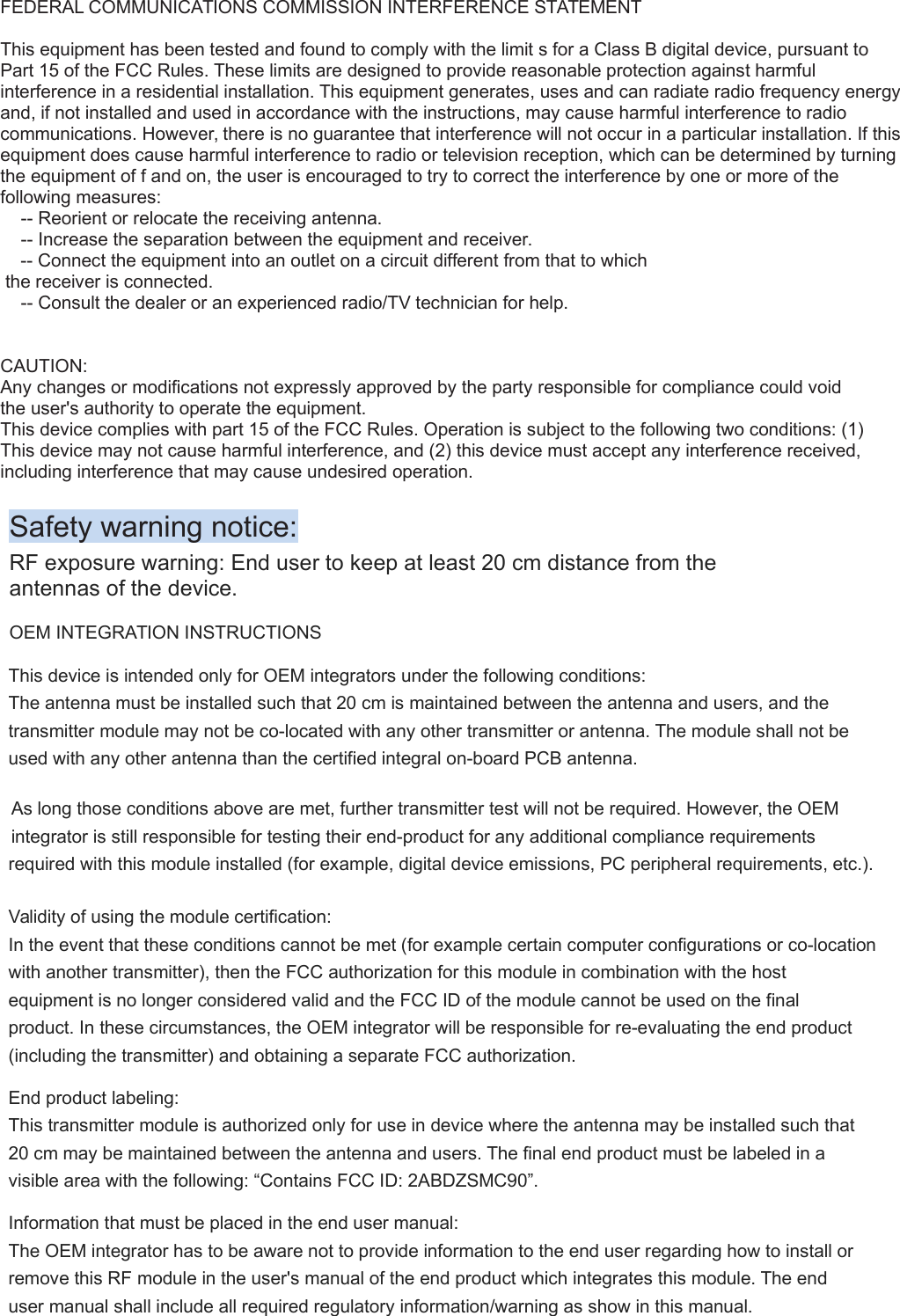 FEDERAL COMMUNICATIONS COMMISSION INTERFERENCE STATEMENTThis equipment has been tested and found to comply with the limit s for a Class B digital device, pursuant to Part 15 of the FCC Rules. These limits are designed to provide reasonable protection against harmful interference in a residential installation. This equipment generates, uses and can radiate radio frequency energyand, if not installed and used in accordance with the instructions, may cause harmful interference to radio communications. However, there is no guarantee that interference will not occur in a particular installation. If thisequipment does cause harmful interference to radio or television reception, which can be determined by turning the equipment of f and on, the user is encouraged to try to correct the interference by one or more of the following measures:-- Reorient or relocate the receiving antenna.-- Increase the separation between the equipment and receiver.-- Connect the equipment into an outlet on a circuit different from that to which the receiver is connected.-- Consult the dealer or an experienced radio/TV technician for help.CAUTION:Any changes or modifications not expressly approved by the party responsible for compliance could void the user&apos;s authority to operate the equipment.This device complies with part 15 of the FCC Rules. Operation is subject to the following two conditions: (1) This device may not cause harmful interference, and (2) this device must accept any interference received, including interference that may cause undesired operation.Safety warning notice:RF exposure warning: End user to keep at least 20 cm distance from theantennas of the device.OEM INTEGRATION INSTRUCTIONSThis device is intended only for OEM integrators under the following conditions:The antenna must be installed such that 20 cm is maintained between the antenna and users, and thetransmitter module may not be co-located with any other transmitter or antenna. The module shall not beused with any other antenna than the certified integral on-board PCB antenna.As long those conditions above are met, further transmitter test will not be required. However, the OEMintegrator is still responsible for testing their end-product for any additional compliance requirementsrequired with this module installed (for example, digital device emissions, PC peripheral requirements, etc.).Validity of using the module certification:In the event that these conditions cannot be met (for example certain computer configurations or co-locationwith another transmitter), then the FCC authorization for this module in combination with the hostequipment is no longer considered valid and the FCC ID of the module cannot be used on the finalproduct. In these circumstances, the OEM integrator will be responsible for re-evaluating the end product(including the transmitter) and obtaining a separate FCC authorization.End product labeling:This transmitter module is authorized only for use in device where the antenna may be installed such that20 cm may be maintained between the antenna and users. The final end product must be labeled in avisible area with the following: “Contains FCC ID: 2ABDZSMC90”.Information that must be placed in the end user manual:The OEM integrator has to be aware not to provide information to the end user regarding how to install orremove this RF module in the user&apos;s manual of the end product which integrates this module. The enduser manual shall include all required regulatory information/warning as show in this manual.