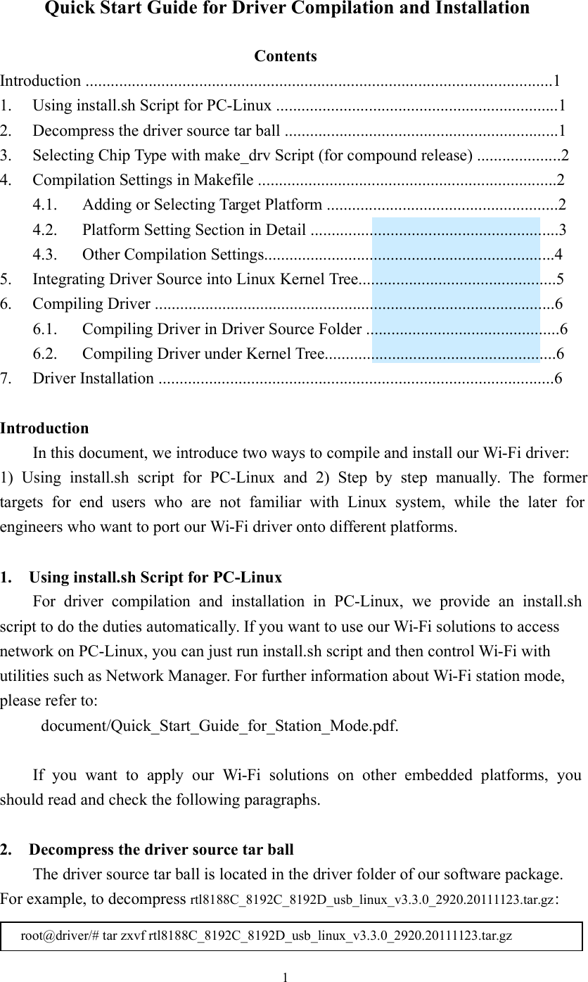    1 Quick Start Guide for Driver Compilation and Installation  Contents Introduction ...............................................................................................................1 1.  Using install.sh Script for PC-Linux ...................................................................1 2.  Decompress the driver source tar ball .................................................................1 3.  Selecting Chip Type with make_drv Script (for compound release) ....................2 4.  Compilation Settings in Makefile .......................................................................2 4.1.  Adding or Selecting Target Platform .......................................................2 4.2.  Platform Setting Section in Detail ...........................................................3 4.3.  Other Compilation Settings.....................................................................4 5.  Integrating Driver Source into Linux Kernel Tree...............................................5 6.  Compiling Driver ...............................................................................................6 6.1.  Compiling Driver in Driver Source Folder ..............................................6 6.2.  Compiling Driver under Kernel Tree.......................................................6 7.  Driver Installation ..............................................................................................6  Introduction In this document, we introduce two ways to compile and install our Wi-Fi driver: 1)  Using  install.sh  script  for  PC-Linux  and  2)  Step  by  step  manually.  The  former targets  for  end  users  who  are  not  familiar  with  Linux  system,  while  the  later  for engineers who want to port our Wi-Fi driver onto different platforms.  1. Using install.sh Script for PC-Linux For  driver  compilation  and  installation  in  PC-Linux,  we  provide  an  install.sh script to do the duties automatically. If you want to use our Wi-Fi solutions to access network on PC-Linux, you can just run install.sh script and then control Wi-Fi with utilities such as Network Manager. For further information about Wi-Fi station mode, please refer to:   document/Quick_Start_Guide_for_Station_Mode.pdf.  If  you  want  to  apply  our  Wi-Fi  solutions  on  other  embedded  platforms,  you should read and check the following paragraphs.  2. Decompress the driver source tar ball The driver source tar ball is located in the driver folder of our software package. For example, to decompress rtl8188C_8192C_8192D_usb_linux_v3.3.0_2920.20111123.tar.gz:  root@driver/# tar zxvf rtl8188C_8192C_8192D_usb_linux_v3.3.0_2920.20111123.tar.gz 