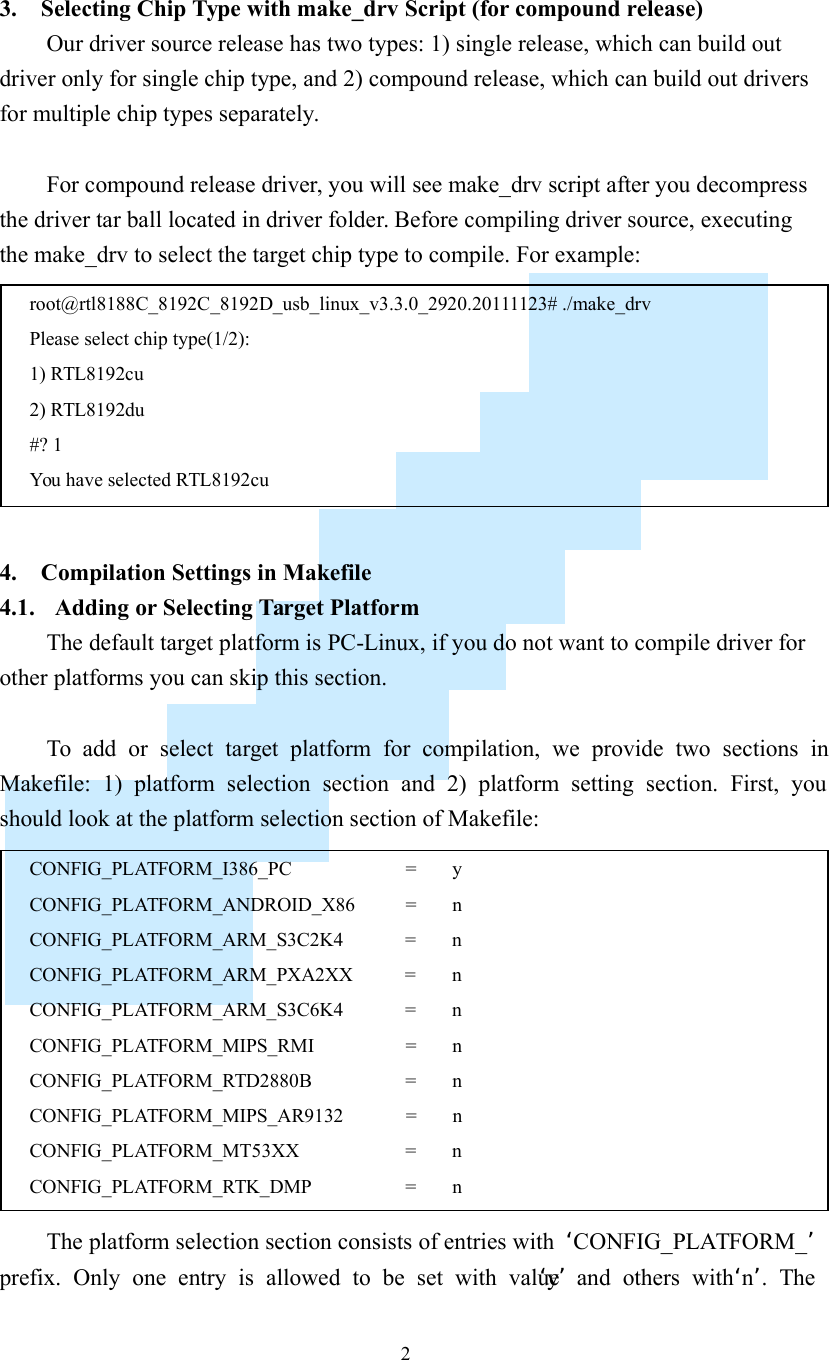    2  3. Selecting Chip Type with make_drv Script (for compound release) Our driver source release has two types: 1) single release, which can build out driver only for single chip type, and 2) compound release, which can build out drivers for multiple chip types separately.  For compound release driver, you will see make_drv script after you decompress the driver tar ball located in driver folder. Before compiling driver source, executing the make_drv to select the target chip type to compile. For example:   4. Compilation Settings in Makefile 4.1. Adding or Selecting Target Platform The default target platform is PC-Linux, if you do not want to compile driver for other platforms you can skip this section.  To  add  or  select  target  platform  for  compilation,  we  provide  two  sections  in Makefile:  1)  platform  selection  section  and  2)  platform  setting  section.  First,  you should look at the platform selection section of Makefile:  The platform selection section consists of entries with  ‘CONFIG_PLATFORM_’ prefix.  Only  one  entry  is  allowed  to  be  set  with  value ‘y’  and  others  with ‘n’.  The CONFIG_PLATFORM_I386_PC                    =  y CONFIG_PLATFORM_ANDROID_X86   =  n CONFIG_PLATFORM_ARM_S3C2K4    =    n CONFIG_PLATFORM_ARM_PXA2XX   =    n CONFIG_PLATFORM_ARM_S3C6K4    =    n CONFIG_PLATFORM_MIPS_RMI    =    n CONFIG_PLATFORM_RTD2880B    =  n CONFIG_PLATFORM_MIPS_AR9132    =    n CONFIG_PLATFORM_MT53XX      =  n CONFIG_PLATFORM_RTK_DMP    =  n  root@rtl8188C_8192C_8192D_usb_linux_v3.3.0_2920.20111123# ./make_drv Please select chip type(1/2): 1) RTL8192cu 2) RTL8192du #? 1 You have selected RTL8192cu 