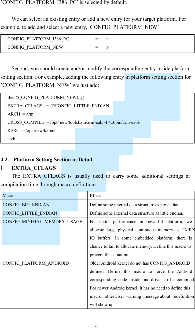    3 ‘CONFIG_PLATFORM_I386_PC’ is selected by default.  We can select an existing entry or add a new entry for your target platform. For example, to add and select a new entry, ‘CONFIG_PLATFORM_NEW’:   Second, you should create and/or modify the corresponding entry inside platform setting section. For example, adding the following entry in platform setting section for ‘CONFIG_PLATFORM_NEW’ we just add:   4.2. Platform Setting Section in Detail l EXTRA_CFLAGS The  EXTRA_CFLAGS  is  usually  used  to  carry  some  additional  settings  at compilation time through macro definitions.  Macro  Effect CONFIG_BIG_ENDIAN  Define some internal data structure as big endian. CONFIG_LITTLE_ENDIAN  Define some internal data structure as little endian. CONFIG_MINIMAL_MEMORY_USAGE  For  better  performance  in  powerful  platform,  we allocate  large  physical  continuous  memory  as  TX/RX IO  buffers.  In  some  embedded  platform,  there  is chance to fail to allocate memory. Define this macro to prevent this situation. CONFIG_PLATFORM_ANDROID  Older Android kernel do not has CONFIG_ANDROID defined.  Define  this  macro  to  force  the  Android corresponding  code  inside  our  driver  to  be  compiled. For newer Android kernel, it has no need to define this macro,  otherwise,  warning  message about  redefinition will show up  ifeq ($(CONFIG_PLATFORM_NEW), y) EXTRA_CFLAGS += -DCONFIG_LITTLE_ENDIAN ARCH := arm CROSS_COMPILE := /opt/ new/toolchain/arm-eabi-4.4.3/bin/arm-eabi- KSRC := /opt /new/kernel endif CONFIG_PLATFORM_I386_PC                    =  n CONFIG_PLATFORM_NEW      =  y 