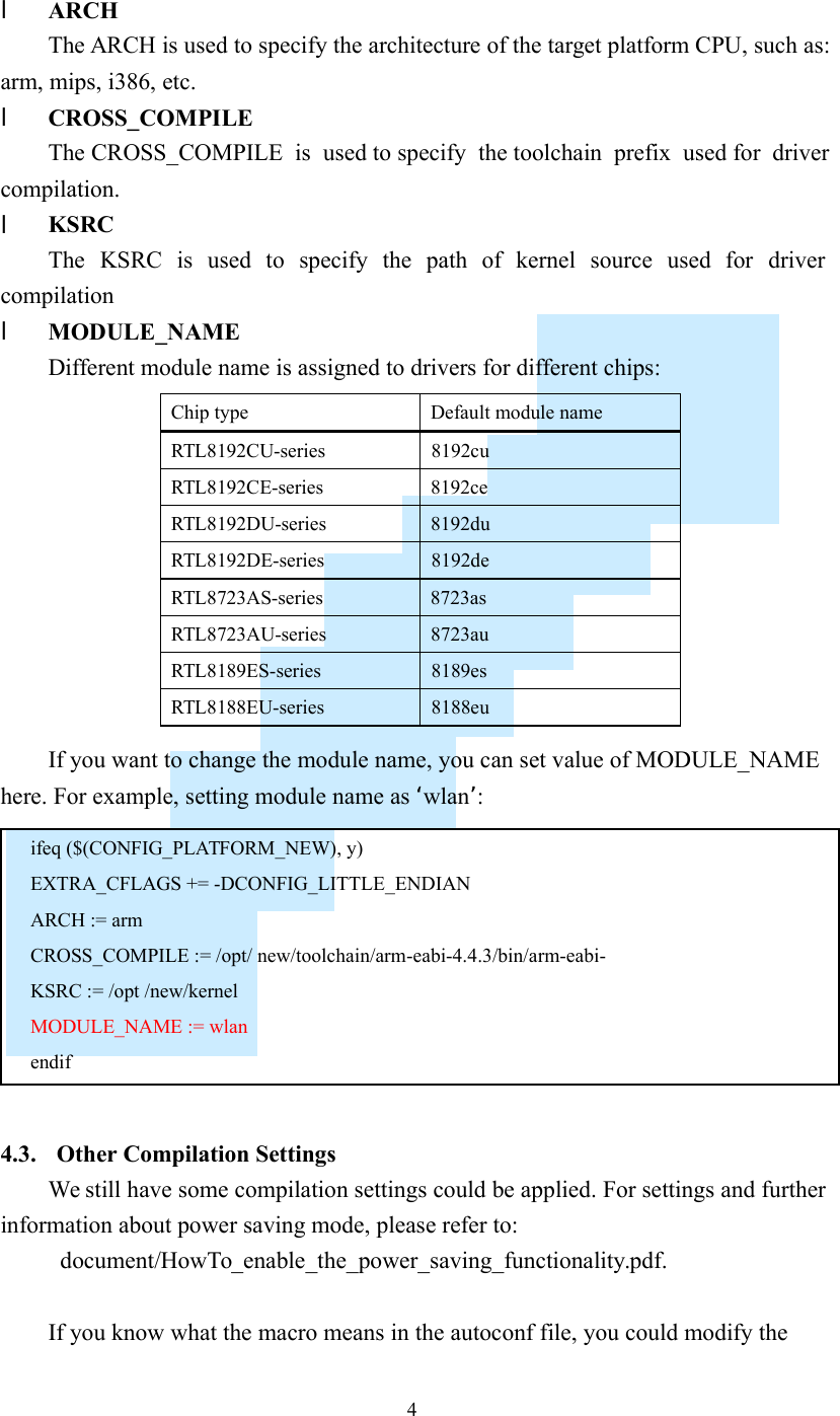    4 l ARCH The ARCH is used to specify the architecture of the target platform CPU, such as: arm, mips, i386, etc. l CROSS_COMPILE The CROSS_COMPILE  is  used to specify  the toolchain  prefix  used for  driver compilation. l KSRC The  KSRC  is  used  to  specify  the  path  of  kernel  source  used  for  driver compilation l MODULE_NAME Different module name is assigned to drivers for different chips:  If you want to change the module name, you can set value of MODULE_NAME here. For example, setting module name as ‘wlan’:   4.3. Other Compilation Settings We still have some compilation settings could be applied. For settings and further information about power saving mode, please refer to:   document/HowTo_enable_the_power_saving_functionality.pdf.  If you know what the macro means in the autoconf file, you could modify the Chip type  Default module name RTL8192CU-series  8192cu RTL8192CE-series  8192ce RTL8192DU-series  8192du RTL8192DE-series  8192de RTL8723AS-series  8723as RTL8723AU-series  8723au RTL8189ES-series  8189es RTL8188EU-series  8188eu  ifeq ($(CONFIG_PLATFORM_NEW), y) EXTRA_CFLAGS += -DCONFIG_LITTLE_ENDIAN ARCH := arm CROSS_COMPILE := /opt/ new/toolchain/arm-eabi-4.4.3/bin/arm-eabi- KSRC := /opt /new/kernel MODULE_NAME := wlan endif 