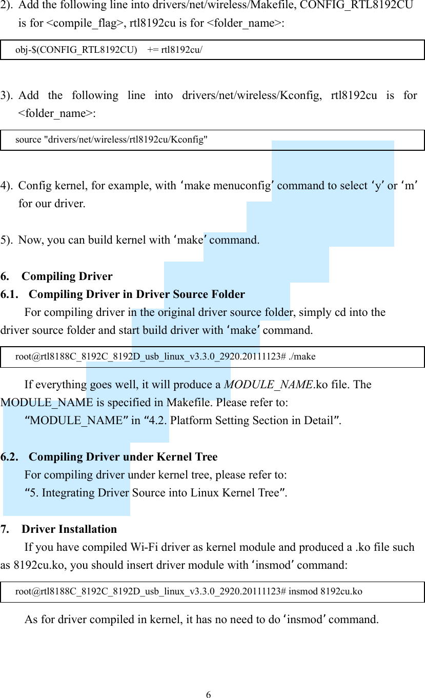    6  2). Add the following line into drivers/net/wireless/Makefile, CONFIG_RTL8192CU is for &lt;compile_flag&gt;, rtl8192cu is for &lt;folder_name&gt;:   3). Add  the  following  line  into  drivers/net/wireless/Kconfig,  rtl8192cu  is  for &lt;folder_name&gt;:   4). Config kernel, for example, with ‘make menuconfig’ command to select ‘y’ or ‘m’ for our driver.  5). Now, you can build kernel with ‘make’ command.  6. Compiling Driver 6.1. Compiling Driver in Driver Source Folder For compiling driver in the original driver source folder, simply cd into the driver source folder and start build driver with ‘make’ command.  If everything goes well, it will produce a MODULE_NAME.ko file. The MODULE_NAME is specified in Makefile. Please refer to: “MODULE_NAME” in “4.2. Platform Setting Section in Detail”.  6.2. Compiling Driver under Kernel Tree For compiling driver under kernel tree, please refer to: “5. Integrating Driver Source into Linux Kernel Tree”.  7. Driver Installation If you have compiled Wi-Fi driver as kernel module and produced a .ko file such as 8192cu.ko, you should insert driver module with ‘insmod’ command:  As for driver compiled in kernel, it has no need to do ‘insmod’ command. root@rtl8188C_8192C_8192D_usb_linux_v3.3.0_2920.20111123# insmod 8192cu.ko root@rtl8188C_8192C_8192D_usb_linux_v3.3.0_2920.20111123# ./make source &quot;drivers/net/wireless/rtl8192cu/Kconfig&quot; obj-$(CONFIG_RTL8192CU)    += rtl8192cu/ 