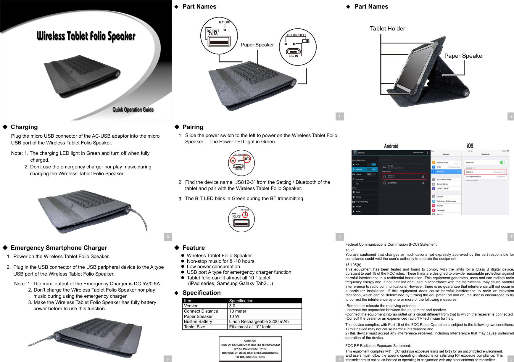   Part Names   Part Names           Charging Plug the micro USB connector of the AC-USB adaptor into the micro USB port of the Wireless Tablet Folio Speaker. Note: 1. The charging LED light in Green and turn off when fully charged. 2. Don’t use the emergency charger nor play music during charging the Wireless Tablet Folio Speaker.         Pairing 1.  Slide the power switch to the left to power on the Wireless Tablet Folio Speaker.    The Power LED light in Green.      2.  Find the device name “JS812-3” from the Setting \ Bluetooth of the tablet and pair with the Wireless Tablet Folio Speaker. 3. The B.T LED blink in Green during the BT transmitting.        Emergency Smartphone Charger 1.  Power on the Wireless Tablet Folio Speaker. 2.  Plug in the USB connector of the USB peripheral device to the A type USB port of the Wireless Tablet Folio Speaker. Note: 1. The max. output of the Emergency Charger is DC 5V/0.5A. 2. Don’t charge the Wireless Tablet Folio Speaker nor play music during using the emergency charger. 3. Make the Wireless Tablet Folio Speaker has fully battery power before to use this function.      Feature   Wireless Tablet Folio Speaker   Non-stop music for 8~10 hours   Low power consumption   USB port A type for emergency charger function   Tablet folio can fit almost all 10 ” tablet (iPad series, Samsung Galaxy Tab2…)   Specification Item  Specification Version  3.0 Connect Distance  10 meter Paper Speaker  10 W Built-in Battery  Li-ion Rechargeable 2200 mAh Tablet Size  Fit almost all 10” table  Federal Communications Commission (FCC) Statement 15.21 You  are  cautioned that changes  or  modifications  not expressly  approved  by the part  responsible for compliance could void the user’s authority to operate the equipment. 15.105(b) This  equipment  has  been  tested  and  found  to  comply  with  the  limits  for  a  Class  B  digital  device, pursuant to part 15 of the FCC rules. These limits are designed to provide reasonable protection against harmful interference in a residential installation. This equipment generates, uses and can radiate radio frequency energy and, if not installed and used in accordance with the instructions, may cause harmful interference to radio communications. However, there is no guarantee that interference will not occur in a  particular  installation.  If  this  equipment  does  cause  harmful  interference  to  radio  or  television reception, which can be determined by turning the equipment off and on, the user is encouraged to try to correct the interference by one or more of the following measures: -Reorient or relocate the receiving antenna. -Increase the separation between the equipment and receiver. -Connect the equipment into an outlet on a circuit different from that to which the receiver is connected. -Consult the dealer or an experienced radio/TV technician for help. This device complies with Part 15 of the FCC Rules.Operation is subject to the following two conditions: 1) this device may not cause harmful interference and 2) this device must accept any interference received, including interference that may cause undesired operation of the device. FCC RF Radiation Exposure Statement: This equipment complies  with FCC radiation exposure  limits set forth for an uncontrolled environment. End users must follow the  specific operating instructions for  satisfying  RF  exposure  compliance. This transmitter must not be co-located or operating in conjunction with any other antenna or transmitter.  12 38 5 746