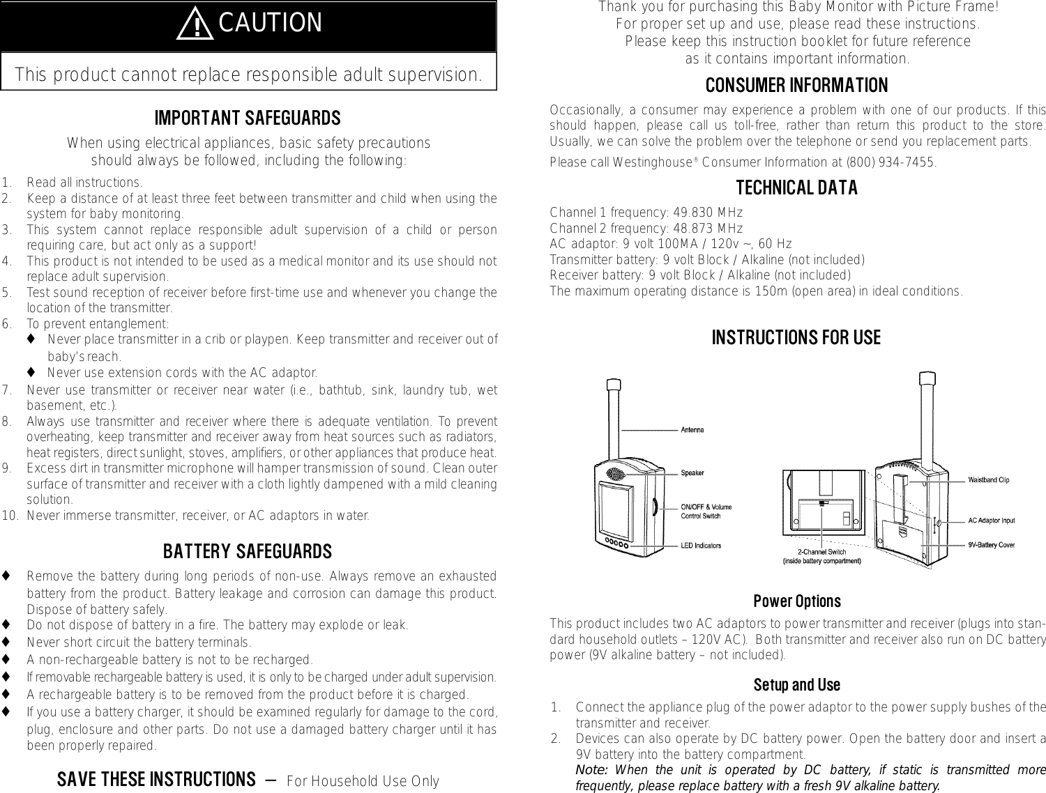 Thank you for purchasing this Baby Monitor with Picture Frame!  For proper set up and use, please read these instructions.  Please keep this instruction booklet for future reference as it contains important information.CONSUMER INFORMATIONOccasionally, a consumer may experience a problem with one of our products. If thisshould happen, please call us toll-free, rather than return this product to the store.Usually, we can solve the problem over the telephone or send you replacement parts.  Please call Westinghouse&reg;Consumer Information at (800) 934-7455.  TECHNICAL DATAChannel 1 frequency: 49.830 MHzChannel 2 frequency: 48.873 MHzAC adaptor: 9 volt 100MA / 120v ~, 60 HzTransmitter battery: 9 volt Block / Alkaline (not included)Receiver battery: 9 volt Block / Alkaline (not included)The maximum operating distance is 150m (open area) in ideal conditions.INSTRUCTIONS FOR USEPower OptionsThis product includes two AC adaptors to power transmitter and receiver (plugs into stan-dard household outlets &ndash; 120V AC).  Both transmitter and receiver also run on DC batterypower (9V alkaline battery &ndash; not included).Setup and Use1. Connect the appliance plug of the power adaptor to the power supply bushes of thetransmitter and receiver.2. Devices can also operate by DC battery power. Open the battery door and insert a9V battery into the battery compartment.Note: When the unit is operated by DC battery, if static is transmitted morefrequently, please replace battery with a fresh 9V alkaline battery.IMPORTANT SAFEGUARDSWhen using electrical appliances, basic safety precautions should always be followed, including the following:1. Read all instructions.2. Keep a distance of at least three feet between transmitter and child when using thesystem for baby monitoring.  3. This system cannot replace responsible adult supervision of a child or personrequiring care, but act only as a support!4. This product is not intended to be used as a medical monitor and its use should notreplace adult supervision.5. Test sound reception of receiver before first-time use and whenever you change thelocation of the transmitter.6. To prevent entanglement:◆Never place transmitter in a crib or playpen. Keep transmitter and receiver out of baby&rsquo;s reach.◆Never use extension cords with the AC adaptor.7. Never use transmitter or receiver near water (i.e., bathtub, sink, laundry tub, wetbasement, etc.).8 . Always use transmitter and receiver where there is adequate ventilation. To pre v e n toverheating, keep transmitter and receiver away from heat sources such as radiators,heat registers, direct sunlight, stoves, amplifiers, or other appliances that produce heat.9. Excess dirt in transmitter microphone will hamper transmission of sound. Clean outersurface of transmitter and receiver with a cloth lightly dampened with a mild cleaningsolution.10. Never immerse transmitter, receiver, or AC adaptors in water.BATTERY SAFEGUARDS◆Remove the battery during long periods of non-use. Always remove an exhaustedbattery from the product. Battery leakage and corrosion can damage this product.Dispose of battery safely.◆Do not dispose of battery in a fire. The battery may explode or leak.◆Never short circuit the battery terminals.◆A non-rechargeable battery is not to be recharged.◆If removable rechargeable battery is used, it is only to be charged under adult supervision.◆A rechargeable battery is to be removed from the product before it is charged.◆If you use a battery charger, it should be examined regularly for damage to the cord,plug, enclosure and other parts. Do not use a damaged battery charger until it hasbeen properly repaired.SAVE THESE INSTRUCTIONS  &mdash;  For Household Use OnlyThis product cannot replace responsible adult supervision.̅!CAUTION