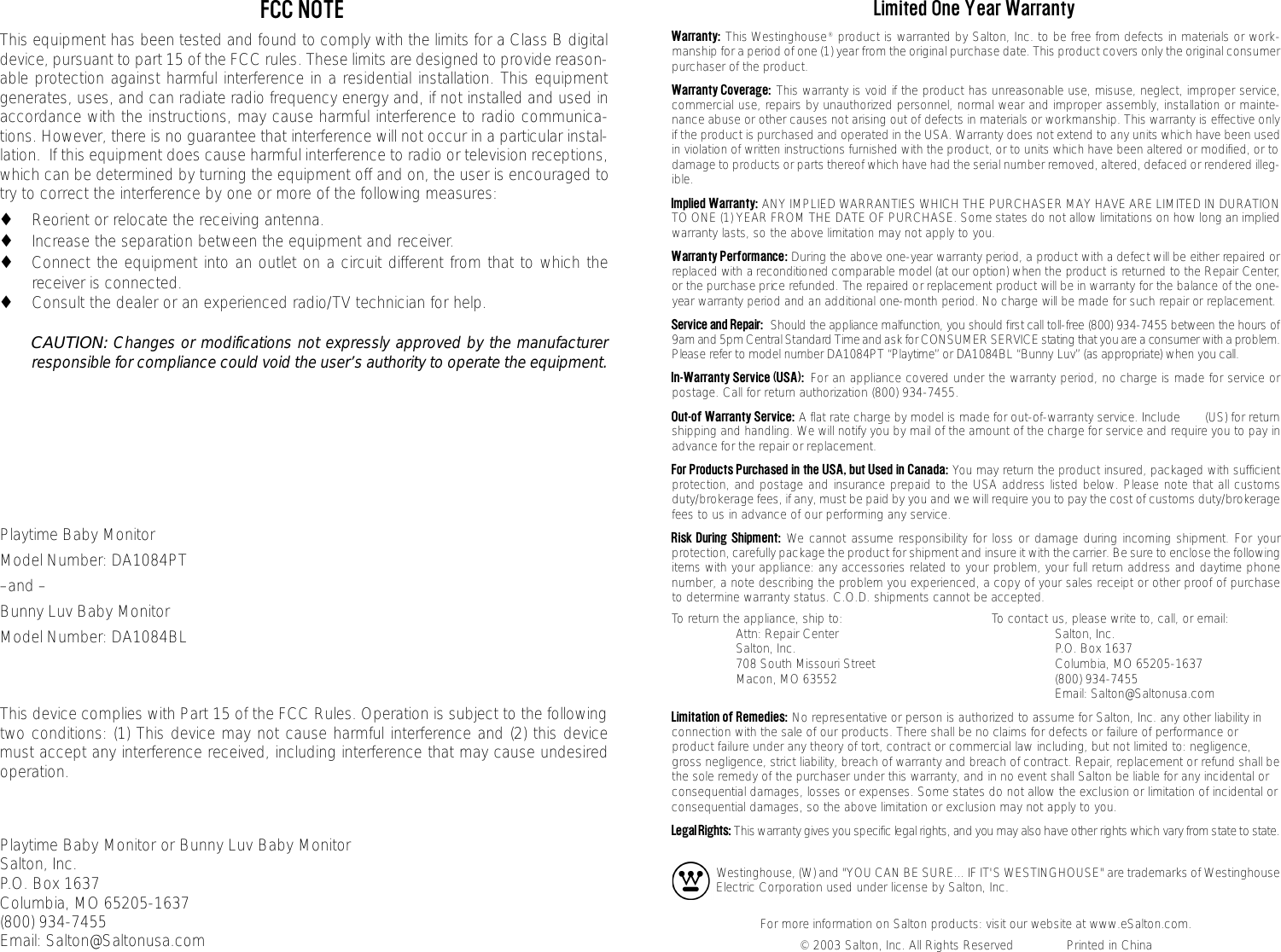 Limited One Year WarrantyWarranty: This Westinghouse&reg;product is warranted by Salton, Inc. to be free from defects in materials or work-manship for a period of one (1) year from the original purchase date. This product covers only the original consumerpurchaser of the product.Warranty Coverage: This warranty is void if the product has unreasonable use, misuse, neglect, improper service,commercial use, repairs by unauthorized personnel, normal wear and improper assembly, installation or mainte-nance abuse or other causes not arising out of defects in materials or workmanship. This warranty is effective onlyif the product is purchased and operated in the USA. Warranty does not extend to any units which have been usedin violation of written instructions furnished with the product, or to units which have been altered or modified, or todamage to products or parts thereof which have had the serial number removed, altered, defaced or rendered illeg-ible.Implied Warranty: ANY IMPLIED WARRANTIES WHICH THE PURCHASER MAY HAVE ARE LIMITED IN DURATIONTO ONE (1) YEAR FROM THE DATE OF PURCHASE. Some states do not allow limitations on how long an impliedwarranty lasts, so the above limitation may not apply to you.Warranty Performance: During the above one-year warranty period, a product with a defect will be either re p a i red orreplaced with a reconditioned comparable model (at our option) when the product is re t u rned to the Repair Center,or the purchase price refunded. The re p a i red or replacement product will be in warranty for the balance of the one-year warranty period and an additional one-month period. No charge will be made for such repair or re p l a c e m e n t .Service and Repair: Should the appliance malfunction, you should first call toll-free (800) 934-7455 between the hours of9am and 5pm Central Standard Time and ask for CONSUMER SERVICE stating that you are a consumer with a pro b l e m .Please refer to model number DA1084PT &ldquo;Playtime&rdquo; or DA1084BL &ldquo;Bunny Luv&rdquo; (as appropriate) when you call.In-Warranty Service (USA): For an appliance covered under the warranty period, no charge is made for service orpostage. Call for return authorization (800) 934-7455.Out-of Warranty Service: A flat rate charge by model is made for out-of-warranty service. Include       (US) for returnshipping and handling. We will notify you by mail of the amount of the charge for service and require you to pay inadvance for the repair or replacement.For Products Purchased in the USA, but Used in Canada: You may return the product insured, packaged with sufficientprotection, and postage and insurance prepaid to the USA address listed below. Please note that all customsduty/brokerage fees, if any, must be paid by you and we will require you to pay the cost of customs duty/brokeragefees to us in advance of our performing any service.Risk During Shipment: We cannot assume responsibility for loss or damage during incoming shipment. For yourprotection, carefully package the product for shipment and insure it with the carrier. Be sure to enclose the followingitems with your appliance: any accessories related to your problem, your full return address and daytime phonenumber, a note describing the problem you experienced, a copy of your sales receipt or other proof of purchaseto determine warranty status. C.O.D. shipments cannot be accepted.To return the appliance, ship to: To contact us, please write to, call, or email:Attn: Repair Center Salton, Inc.Salton, Inc. P.O. Box 1637708 South Missouri Street Columbia, MO 65205-1637Macon, MO 63552 (800) 934-7455Email: Salton@Saltonusa.comLimitation of Remedies: No representative or person is authorized to assume for Salton, Inc. any other liability inconnection with the sale of our products. There shall be no claims for defects or failure of performance orproduct failure under any theory of tort, contract or commercial law including, but not limited to: negligence,gross negligence, strict liability, breach of warranty and breach of contract. Repair, replacement or refund shall bethe sole remedy of the purchaser under this warranty, and in no event shall Salton be liable for any incidental orconsequential damages, losses or expenses. Some states do not allow the exclusion or limitation of incidental orconsequential damages, so the above limitation or exclusion may not apply to you.Legal Rights:This warranty gives you specific legal rights, and you may also have other rights which vary from state to state.Westinghouse, (W) and "YOU CAN BE SURE... IF IT'S WESTINGHOUSE" are trademarks of WestinghouseElectric Corporation used under license by Salton, Inc.For more information on Salton products: visit our website at www.eSalton.com.&copy; 2003 Salton, Inc. All Rights Reserved              Printed in ChinaFCC NOTEThis equipment has been tested and found to comply with the limits for a Class B digitaldevice, pursuant to part 15 of the FCC rules. These limits are designed to provide reason-able protection against harmful interference in a residential installation. This equipmentgenerates, uses, and can radiate radio frequency energy and, if not installed and used inaccordance with the instructions, may cause harmful interference to radio communica-tions. However, there is no guarantee that interference will not occur in a particular instal-lation.  If this equipment does cause harmful interference to radio or television receptions,which can be determined by turning the equipment off and on, the user is encouraged totry to correct the interference by one or more of the following measures:◆Reorient or relocate the receiving antenna.◆Increase the separation between the equipment and receiver.◆Connect the equipment into an outlet on a circuit different from that to which thereceiver is connected.◆Consult the dealer or an experienced radio/TV technician for help.CAUTION: Changes or modifications not expressly approved by the manufacturerresponsible for compliance could void the user&rsquo;s authority to operate the equipment.Playtime Baby MonitorModel Number: DA1084PT &ndash;and &ndash;Bunny Luv Baby MonitorModel Number: DA1084BLThis device complies with Part 15 of the FCC Rules. Operation is subject to the followingtwo conditions: (1) This device may not cause harmful interference and (2) this devicemust accept any interference received, including interference that may cause undesiredoperation.Playtime Baby Monitor or Bunny Luv Baby MonitorSalton, Inc. P.O. Box 1637Columbia, MO 65205-1637(800) 934-7455Email: Salton@Saltonusa.com