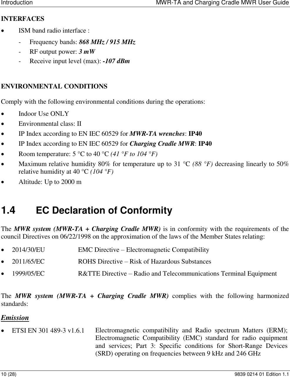 Introduction  MWR-TA and Charging Cradle MWR User Guide 10 (28)  9839 0214 01 Edition 1.1 INTERFACES  ISM band radio interface : - Frequency bands: 868 MHz / 915 MHz - RF output power: 3 mW - Receive input level (max): -107 dBm   ENVIRONMENTAL CONDITIONS  Comply with the following environmental conditions during the operations:  Indoor Use ONLY  Environmental class: II  IP Index according to EN IEC 60529 for MWR-TA wrenches: IP40  IP Index according to EN IEC 60529 for Charging Cradle MWR: IP40  Room temperature: 5 &deg;C to 40 &deg;C (41 &deg;F to 104 &deg;F)  Maximum relative humidity 80% for temperature up to 31 &deg;C (88 &deg;F) decreasing linearly to 50% relative humidity at 40 &deg;C (104 &deg;F)  Altitude: Up to 2000 m 1.4  EC Declaration of Conformity The MWR system (MWR-TA + Charging Cradle MWR) is in conformity with the requirements of the council Directives on 06/22/1998 on the approximation of the laws of the Member States relating:  2014/30/EU  EMC Directive &ndash; Electromagnetic Compatibility  2011/65/EC  ROHS Directive &ndash; Risk of Hazardous Substances  1999/05/EC  R&amp;TTE Directive &ndash; Radio and Telecommunications Terminal Equipment The  MWR  system  (MWR-TA +  Charging  Cradle  MWR)  complies  with  the  following  harmonized standards: Emission  ETSI EN 301 489-3 v1.6.1 Electromagnetic  compatibility  and  Radio  spectrum  Matters  (ERM);  Electromagnetic  Compatibility  (EMC)  standard  for  radio  equipment and  services;  Part  3:  Specific  conditions  for  Short-Range  Devices (SRD) operating on frequencies between 9 kHz and 246 GHz  