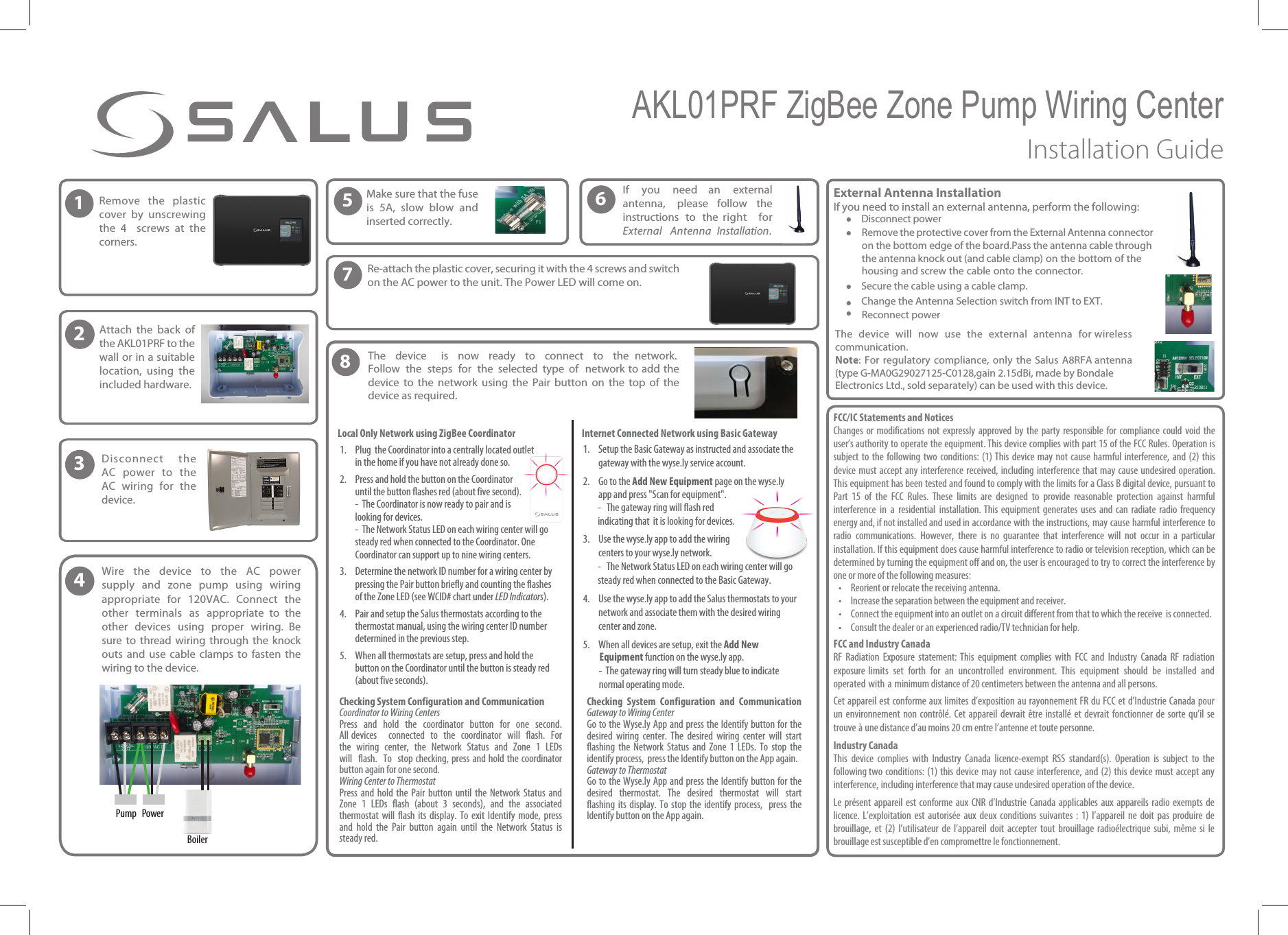 1Remove the plasticcover by unscrewing the 4  screws at the corners.2Attach the back ofthe AKL01PRF to the wall or in a suitable location, using the included hardware.3Disconnect theAC power to the AC wiring for the device.4 Wire  the  device  to  the  AC  power supply  and  zone  pump  using  wiring appropriate  for  120VAC.  Connect  the other  terminals  as  appropriate  to  the other  devices  using  proper  wiring.  Be sure  to  thread  wiring  through  the  knock outs and use cable clamps to fasten the wiring to the device.5Make sure that the fuse is 5A, slow blow and inserted correctly.7Re-attach the plastic cover, securing it with the 4 screws and switchon the AC power to the unit. The Power LED will come on. PowerPumpBoilerAKL01PRF ZigBee Zone Pump Wiring Center Installation GuideExternal Antenna Installation  If you need to install an external antenna, perform the following:&bull;Disconnect power&bull;Remove the protective cover from the External Antenna connector on the bottom edge of the board.Pass the antenna cable through the antenna knock out (and cable clamp) on the bottom of the housing and screw the cable onto the connector.&bull;Secure the cable using a cable clamp.&bull;Change the Antenna Selection switch from INT to EXT.&bull;Reconnect power The device will now use the external antenna for wireless communication.Note: For regulatory compliance, only the Salus A8RFA antenna (type G-MA0G29027125-C0128,gain 2.15dBi, made by Bondale Electronics Ltd., sold separately) can be used with this device.FCC/IC Statements and NoticesChanges or modifications not  expressly  approved by the party responsible  for  compliance could void the user&rsquo;s authority to operate the equipment. This device complies with part 15 of the FCC Rules. Operation is subject to the following two conditions: (1) This device may not cause harmful interference, and (2) this device must accept any interference received, including interference that may cause undesired operation. This equipment has been tested and found to comply with the limits for a Class B digital device, pursuant to Part  15  of  the  FCC  Rules. These  limits  are  designed  to  provide  reasonable  protection  against  harmful interference  in  a  residential  installation. This  equipment  generates  uses  and  can  radiate  radio  frequency energy and, if not installed and used in accordance with the instructions, may cause harmful interference to radio  communications.  However,  there  is  no  guarantee  that  interference  will  not  occur  in  a  particular installation. If this equipment does cause harmful interference to radio or television reception, which can be determined by turning the equipment off and on, the user is encouraged to try to correct the interference by one or more of the following measures:&bull; Reorient or relocate the receiving antenna.&bull; Increase the separation between the equipment and receiver.&bull; Connect the equipment into an outlet on a circuit different from that to which the receive  is connected.&bull; Consult the dealer or an experienced radio/TV technician for help. FCC and Industry CanadaRF  Radiation  Exposure  statement:  This  equipment  complies  with  FCC  and  Industry  Canada  RF  radiation exposure  limits  set  forth  for  an  uncontrolled  environment.  This  equipment  should  be  installed  and operated with a minimum distance of 20 centimeters between the antenna and all persons.Cet appareil est conforme aux limites d&rsquo;exposition au rayonnement FR du FCC et d&rsquo;Industrie Canada pour un environnement non contr&ocirc;l&eacute;. Cet appareil devrait &ecirc;tre install&eacute; et devrait fonctionner de sorte qu&rsquo;il se trouve &agrave; une distance d&rsquo;au moins 20 cm entre l&rsquo;antenne et toute personne.Industry CanadaThis  device  complies  with  Industry  Canada  licence-exempt  RSS  standard(s).  Operation  is  subject  to  the following two conditions: (1) this device may not cause interference, and (2) this device must accept any interference, including interference that may cause undesired operation of the device.Le  pr&eacute;sent  appareil  est  conforme  aux  CNR  d&rsquo;Industrie  Canada  applicables  aux  appareils  radio  exempts  de licence. L&rsquo;exploitation  est  autoris&eacute;e  aux  deux  conditions  suivantes  :  1) l&rsquo;appareil  ne  doit  pas  produire  de brouillage,  et  (2)  l&rsquo;utilisateur  de  l&rsquo;appareil  doit  accepter  tout  brouillage  radio&eacute;lectrique  subi,  m&ecirc;me  si  le brouillage est susceptible d&rsquo;en compromettre le fonctionnement.6If you need  an external antenna, please  follow  the instructions  to  the  right for External Antenna Installation.81. Plug  the Coordinator into a centrally located outletin the home if you have not already done so.2. Press and hold the button on the Coordinator until the button flashes red (about five second).-  The Coordinator is now ready to pair and is looking for devices.-  The Network Status LED on each wiring center will go steady red when connected to the Coordinator. One Coordinator can support up to nine wiring centers.3. Determine the network ID number for a wiring center by pressing the Pair button briefly and counting the flashes of the Zone LED (see WCID# chart under LED Indicators).4. Pair and setup the Salus thermostats according to the thermostat manual, using the wiring center ID number determined in the previous step.5. When all thermostats are setup, press and hold the button on the Coordinator until the button is steady red (about five seconds).1. Setup the Basic Gateway as instructed and associate the gateway with the wyse.ly service account.2. Go to the "EE/FX&amp;RVJQNFOU page on the wyse.ly app and press "Scan for equipment".- The gateway ring will flash red indicating that  it is looking for devices.3. Use the wyse.ly app to add the wiring centers to your wyse.ly network.- The Network Status LED on each wiring center will go steady red when connected to the Basic Gateway.4. Use the wyse.ly app to add the Salus thermostats to your network and associate them with the desired wiring center and zone.5. When all devices are setup, exit the "EE /FX&amp;RVJQNFOU function on the wyse.ly app.-  The gateway ring will turn steady blue to indicate normal operating mode. The EFWJDF  JT OPX rFBEZ UP DPOOFDU UP UIF OFUXPSL 'PMMPX UIF TUFQT GPS the  selected  type  of  OFUXPSL UP BEE UIF EFWJDF UP UIF OFUXPSL  using  the  Pair  button  on  the  top  of  the device as required.Internet Connected Network using Basic Gateway$IFDLJOH 4ZTUFN $POGJHVSBUJPO BOE $PNNVOJDBUJPOCoordinator to Wiring CentersPress  and  hold  the  coordinator  button  for  one  second. All devices   connected  to  the  coordinator  will  flash.  For the wiring center, the Network Status and Zone 1 LEDs will flash. To  stop checking, press and hold the coordinator button again for one second.Wiring Center to ThermostatPress  and hold the  Pair button  until  the Network  Status  and Zone  1  LEDs  flash  (about  3  seconds),  and  the  associated thermostat  will  flash its  display.  To exit Identify  mode,  press and  hold  the  Pair  button  again  until  the  Network  Status  is steady red.$IFDLJOH 4ZTUFN $POGJHVSBUJPO BOE $PNNVOJDBUJPO (BUFXBZUP8JSJOH$FOUFSGo to the Wyse.ly App and press the Identify button for the desired  wiring  center.  The  desired  wiring  center  will  start flashing  the  Network  Status  and  Zone  1  LEDs. To  stop  the identify process,  press the Identify button on the App again.Gateway to ThermostatGo to the Wyse.ly App and press the Identify button for the desired  thermostat.  The  desired  thermostat  will  start flashing its  display.  To  stop  the  identify  process,    press  the Identify button on the App again.Local Only Network using ZigBee Coordinator