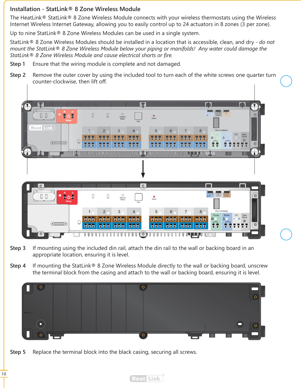 10&reg;LinkHeat,QVWDOODWLRQ6WDW/LQN=RQH:LUHOHVV0RGXOH6WHS (QVXUHWKDWWKHZLULQJPRGXOHLVFRPSOHWHDQGQRWGDPDJHG6WHS 5HPRYHWKHRXWHUFRYHUE\XVLQJWKHLQFOXGHGWRROWRWXUQHDFKRIWKHZKLWHVFUHZVRQHTXDUWHUWXUQFRXQWHUFORFNZLVHWKHQOLIWRර7KH+HDW/LQN6WDW/LQN=RQH:LUHOHVV0RGXOHFRQQHFWVZLWK\RXUZLUHOHVVWKHUPRVWDWVXVLQJWKH:LUHOHVV,QWHUQHW:LUHOHVV,QWHUQHW*DWHZD\DOORZLQJ\RXWRHDVLO\FRQWUROXSWRDFWXDWRUVLQ]RQHVSHU]RQH8SWRQLQH6WDW/LQN=RQH:LUHOHVV0RGXOHVFDQEHXVHGLQDVLQJOHV\VWHP6WDW/LQN=RQH:LUHOHVV0RGXOHVVKRXOGEHLQVWDOOHGLQDORFDWLRQWKDWLVDFFHVVLEOHFOHDQDQGGU\GRQRWPRXQWWKH6WDW/LQN=RQH:LUHOHVV0RGXOHEHORZ\RXUSLSLQJRUPDQLIROGV$Q\ZDWHUFRXOGGDPDJHWKH6WDW/LQN=RQH:LUHOHVV0RGXOHDQGFDXVHHOHFWULFDOVKRUWVRU&Agrave;UH6WHS ,IPRXQWLQJXVLQJWKHLQFOXGHGGLQUDLODWWDFKWKHGLQUDLOWRWKHZDOORUEDFNLQJERDUGLQDQDSSURSULDWHORFDWLRQHQVXULQJLWLVOHYHO6WHS ,IPRXQWLQJWKH6WDW/LQN=RQH:LUHOHVV0RGXOHGLUHFWO\WRWKHZDOORUEDFNLQJERDUGXQVFUHZWKHWHUPLQDOEORFNIURPWKHFDVLQJDQGDWWDFKWRWKHZDOORUEDFNLQJERDUGHQVXULQJLWLVOHYHOFUSE34 567812Pump Boiler CO DewPointRCResetG1 G2 NetworkStatusPair24Vac015min Int Ext NC NOAntenna ActuatorDelayOffDry ContactsFUSE34 567812Pump Boiler CO DewPointRCResetG1 G2 NetworkStatusPair24Vac015min Int Ext NC NOAntenna ActuatorDelayOffDry Contacts6WHS 5HSODFHWKHWHUPLQDOEORFNLQWRWKHEODFNFDVLQJVHFXULQJDOOVFUHZV