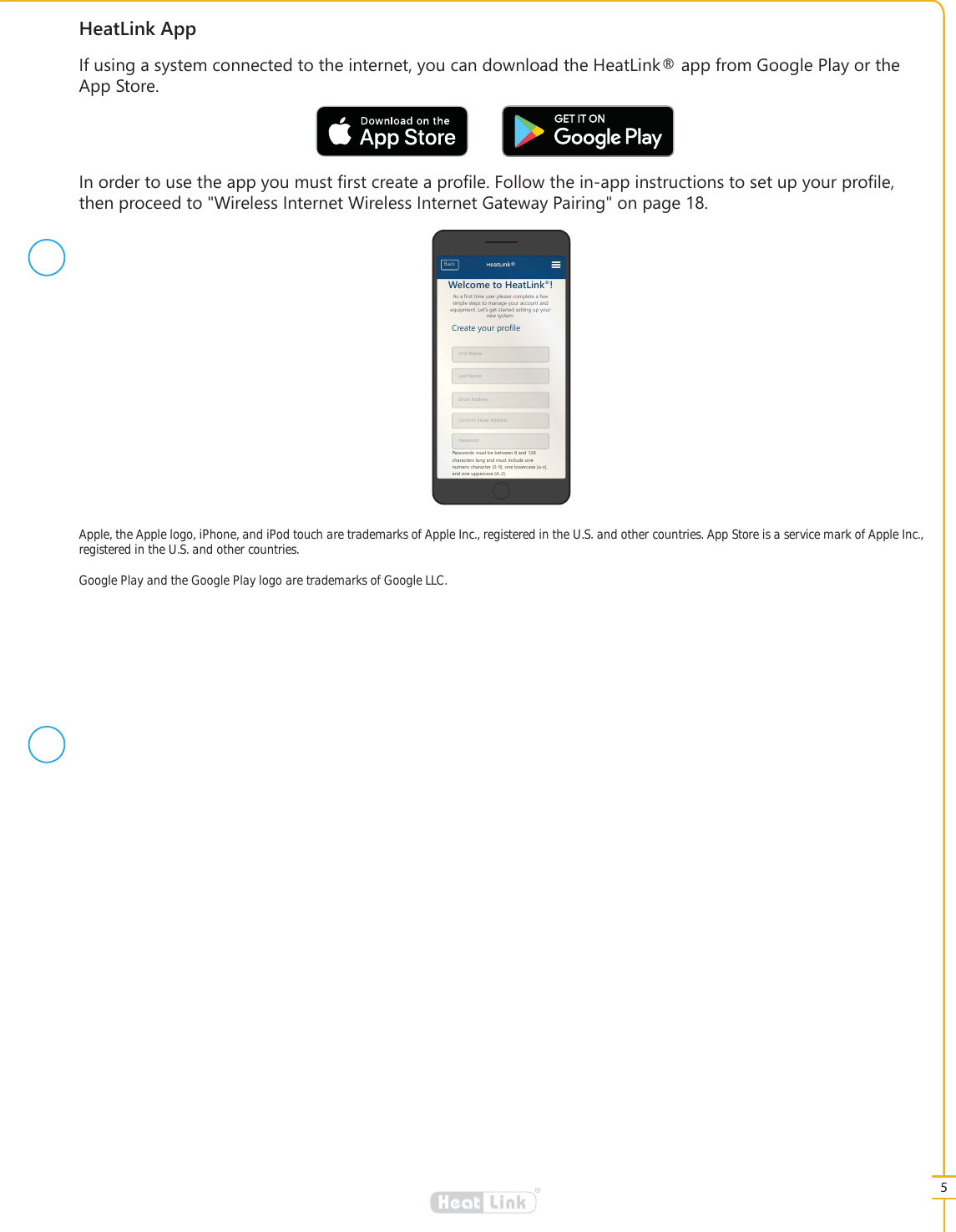 5&reg;LinkHeat+HDW/LQN$SS,IXVLQJDV\VWHPFRQQHFWHGWRWKHLQWHUQHW\RXFDQGRZQORDGWKH+HDW/LQNDSSIURP*RRJOH3OD\RUWKH$SS6WRUH,QRUGHUWRXVHWKHDSS\RXPXVW&Agrave;UVWFUHDWHDSUR&Agrave;OH)ROORZWKHLQDSSLQVWUXFWLRQVWRVHWXS\RXUSUR&Agrave;OHWKHQSURFHHGWR:LUHOHVV,QWHUQHW:LUHOHVV,QWHUQHW*DWHZD\3DLULQJRQSDJH$VDILUVWWLPHXVHUSOHDVHFRPSOHWHDIHZVLPSOHVWHSVWRPDQDJH\RXUDFFRXQWDQGHTXLSPHQW/HW&middot;VJHWVWDUWHGVHWWLQJXS\RXUQHZV\VWHP:HOFRPHWR+HDW/LQN&amp;UHDWH\RXUSURILOH)LUVW1DPH/DVW1DPH(PDLO$GGUHVV&amp;RQILUP(PDLO$GGUHVV3DVVZRUG3DVVZRUGVPXVWEHEHWZHHQDQGFKDUDFWHUVORQJDQGPXVWLQFOXGHRQHQXPHULFFKDUDFWHURQHORZHUFDVHD]DQGRQHXSSHUFDVH$=%DFN +HDW/LQN$VDILUVWWLPHXVHUSOHDVHFRPSOHWHDIHZVLPSOHVWHSVWRPDQDJH\RXUDFFRXQWDQGHTXLSPHQW/HW&middot;VJHWVWDUWHGVHWWLQJXS\RXUQHZV\VWHP:HOFRPPHWR+HDWH/LQNN&amp;UHDWH\RXUSURISURLOH)LUVW11DPH/DVW1DPH(PDPDLO$GGUHVV&amp;RRQRQILUPP(PDLO$GGUHVV3DVVZRURUGUG3D3DVVZRUGVPXVXVWEHEHWZHHQDQDQGFKDDUDFWHUVORQJDQGPXVWDLQFOXGHRQHHRQXPHHULFFKDUDFWHUURQHORZHUFDFDVHD]DQGRQHQHXSSHUFDVH$$=%DFN+HDWDW/LQNGoogle Play and the Google Play logo are trademarks of Google LLC.Apple, the Apple logo, iPhone, and iPod touch are trademarks of Apple Inc., registered in the U.S. and other countries. App Store is a service mark of Apple Inc., registered in the U.S. and other countries.