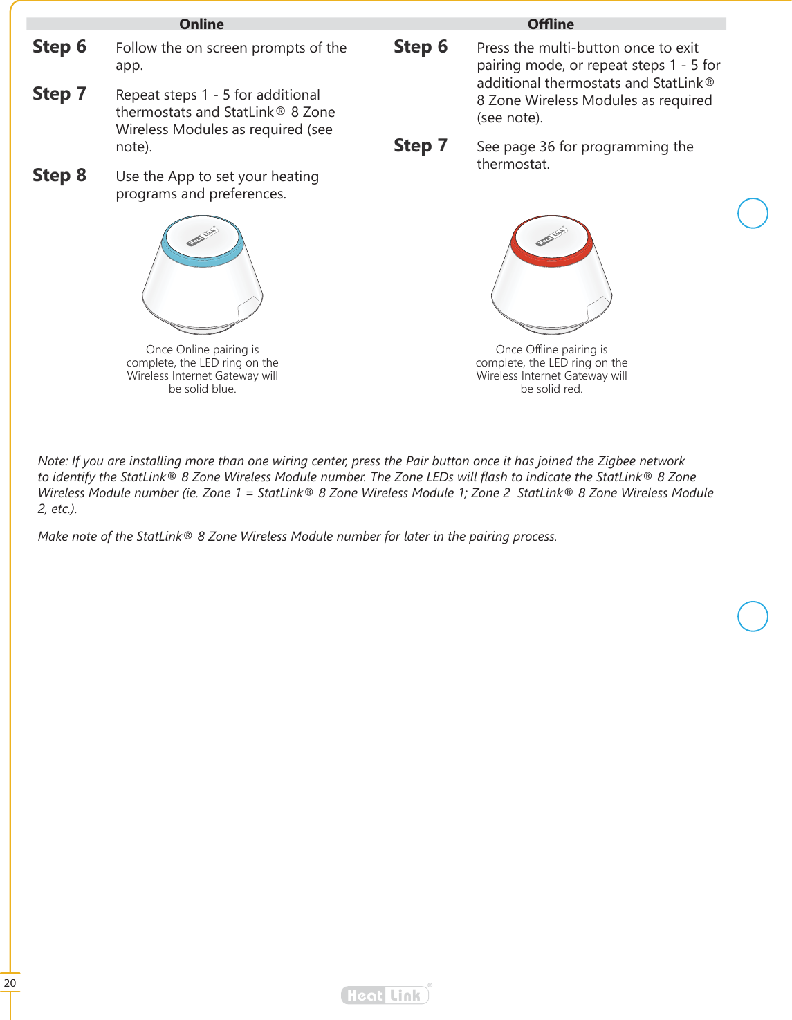 20&reg;LinkHeat&reg;LinkHeat&reg;LinkHeat2QFH2QOLQHSDLULQJLVFRPSOHWHWKH/('ULQJRQWKH:LUHOHVV,QWHUQHW*DWHZD\ZLOOEHVROLGEOXH2QFH2੖LQHSDLULQJLVFRPSOHWHWKH/('ULQJRQWKH:LUHOHVV,QWHUQHW*DWHZD\ZLOOEHVROLGUHG6WHS )ROORZWKHRQVFUHHQSURPSWVRIWKHDSS6WHS 5HSHDWVWHSVIRUDGGLWLRQDOWKHUPRVWDWVDQG6WDW/LQN=RQH:LUHOHVV0RGXOHVDVUHTXLUHGVHHQRWH6WHS 8VHWKH$SSWRVHW\RXUKHDWLQJSURJUDPVDQGSUHIHUHQFHV6WHS 3UHVVWKHPXOWLEXWWRQRQFHWRH[LWSDLULQJPRGHRUUHSHDWVWHSVIRUDGGLWLRQDOWKHUPRVWDWVDQG6WDW/LQN=RQH:LUHOHVV0RGXOHVDVUHTXLUHGVHHQRWH6WHS 6HHSDJHIRUSURJUDPPLQJWKHWKHUPRVWDW2QOLQH 2෉LQH1RWH,I\RXDUHLQVWDOOLQJPRUHWKDQRQHZLULQJFHQWHUSUHVVWKH3DLUEXWWRQRQFHLWKDVMRLQHGWKH=LJEHHQHWZRUNWRLGHQWLI\WKH6WDW/LQN=RQH:LUHOHVV0RGXOHQXPEHU7KH=RQH/('VZLOO&Aacute;DVKWRLQGLFDWHWKH6WDW/LQN=RQH:LUHOHVV0RGXOHQXPEHULH=RQH 6WDW/LQN=RQH:LUHOHVV0RGXOH=RQH6WDW/LQN=RQH:LUHOHVV0RGXOHHWF0DNHQRWHRIWKH6WDW/LQN=RQH:LUHOHVV0RGXOHQXPEHUIRUODWHULQWKHSDLULQJSURFHVV