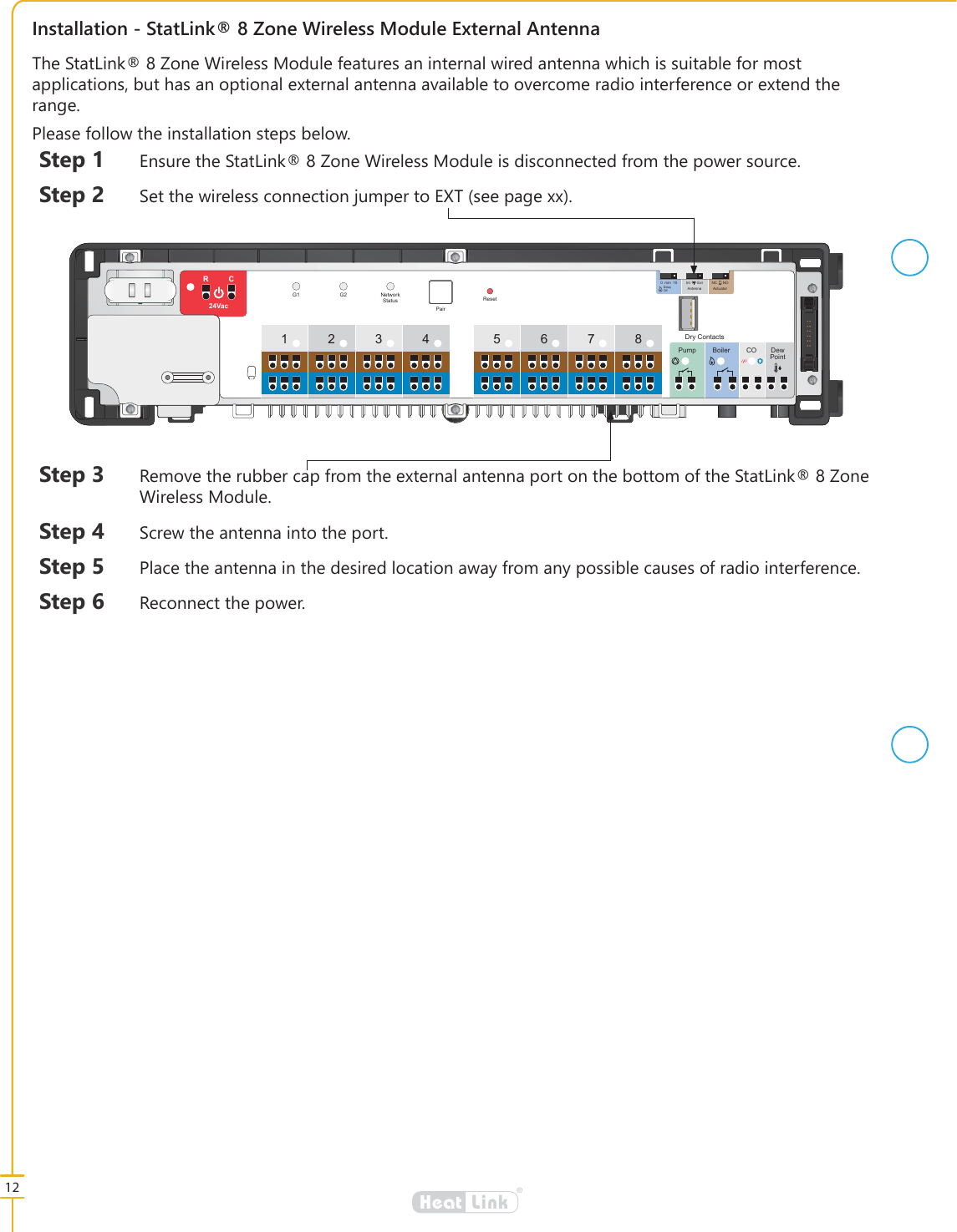 12&reg;LinkHeat,QVWDOODWLRQ6WDW/LQN=RQH:LUHOHVV0RGXOH([WHUQDO$QWHQQD7KH6WDW/LQN=RQH:LUHOHVV0RGXOHIHDWXUHVDQLQWHUQDOZLUHGDQWHQQDZKLFKLVVXLWDEOHIRUPRVWDSSOLFDWLRQVEXWKDVDQRSWLRQDOH[WHUQDODQWHQQDDYDLODEOHWRRYHUFRPHUDGLRLQWHUIHUHQFHRUH[WHQGWKHUDQJH3OHDVHIROORZWKHLQVWDOODWLRQVWHSVEHORZ6WHS (QVXUHWKH6WDW/LQN=RQH:LUHOHVV0RGXOHLVGLVFRQQHFWHGIURPWKHSRZHUVRXUFH6WHS 6HWWKHZLUHOHVVFRQQHFWLRQMXPSHUWR(;7VHHSDJH[[FUSE34 567812Pump Boiler CO DewPointRCResetG1 G2 NetworkStatusPair24Vac015min Int Ext NC NOAntenna ActuatorDelayOffDry Contacts6WHS 5HPRYHWKHUXEEHUFDSIURPWKHH[WHUQDODQWHQQDSRUWRQWKHERWWRPRIWKH6WDW/LQN=RQH:LUHOHVV0RGXOH6WHS 6FUHZWKHDQWHQQDLQWRWKHSRUW6WHS 3ODFHWKHDQWHQQDLQWKHGHVLUHGORFDWLRQDZD\IURPDQ\SRVVLEOHFDXVHVRIUDGLRLQWHUIHUHQFH6WHS 5HFRQQHFWWKHSRZHU