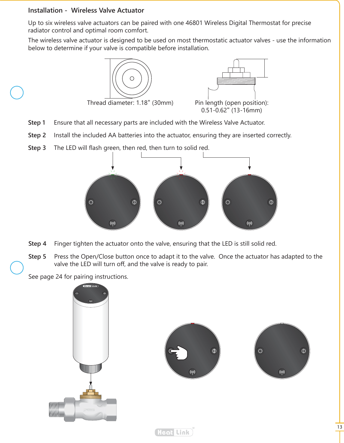 13&reg;LinkHeat,QVWDOODWLRQ:LUHOHVV9DOYH$FWXDWRU6WHS (QVXUHWKDWDOOQHFHVVDU\SDUWVDUHLQFOXGHGZLWKWKH:LUHOHVV9DOYH$FWXDWRU6WHS ,QVWDOOWKHLQFOXGHG$$EDWWHULHVLQWRWKHDFWXDWRUHQVXULQJWKH\DUHLQVHUWHGFRUUHFWO\6WHS 7KH/('ZLOO&Aacute;DVKJUHHQWKHQUHGWKHQWXUQWRVROLGUHG8SWRVL[ZLUHOHVVYDOYHDFWXDWRUVFDQEHSDLUHGZLWKRQH:LUHOHVV'LJLWDO7KHUPRVWDWIRUSUHFLVHUDGLDWRUFRQWURODQGRSWLPDOURRPFRPIRUW7KHZLUHOHVVYDOYHDFWXDWRULVGHVLJQHGWREHXVHGRQPRVWWKHUPRVWDWLFDFWXDWRUYDOYHVXVHWKHLQIRUPDWLRQEHORZWRGHWHUPLQHLI\RXUYDOYHLVFRPSDWLEOHEHIRUHLQVWDOODWLRQ7KUHDGGLDPHWHUქPP 3LQOHQJWKRSHQSRVLWLRQქPP6WHS )LQJHUWLJKWHQWKHDFWXDWRURQWRWKHYDOYHHQVXULQJWKDWWKH/('LVVWLOOVROLGUHG6WHS 3UHVVWKH2SHQ&amp;ORVHEXWWRQRQFHWRDGDSWLWWRWKHYDOYH2QFHWKHDFWXDWRUKDVDGDSWHGWRWKHYDOYHWKH/('ZLOOWXUQRරDQGWKHYDOYHLVUHDG\WRSDLU6HHSDJHIRUSDLULQJLQVWUXFWLRQV