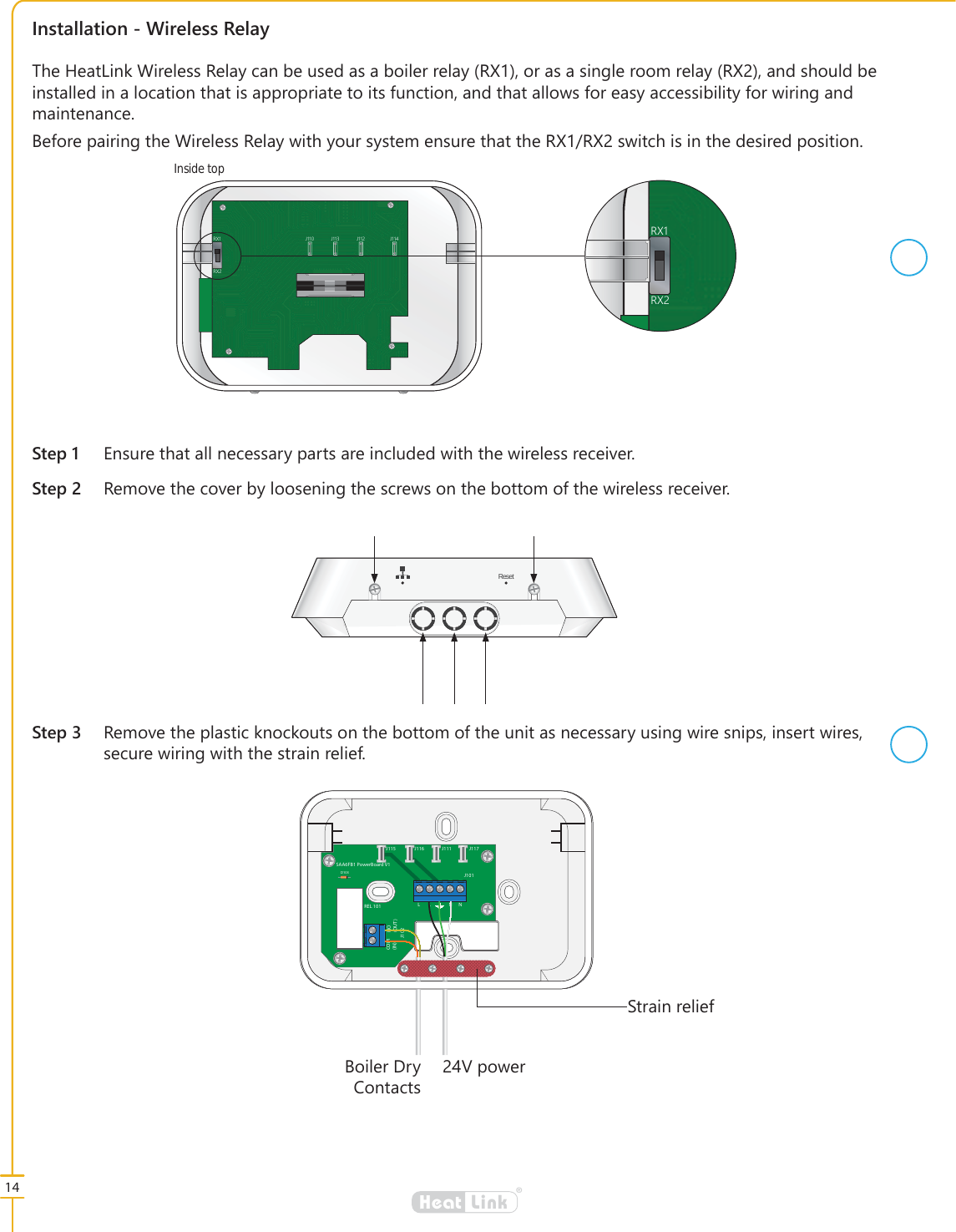 14&reg;LinkHeatJ117J101J111J116J115D103REL 101 LL NNJ102COM(IN)NO(OUT)SAA6FB1 PowerBoard V16WUDLQUHOLHI9SRZHU%RLOHU'U\&amp;RQWDFWV,QVWDOODWLRQ:LUHOHVV5HOD\6WHS (QVXUHWKDWDOOQHFHVVDU\SDUWVDUHLQFOXGHGZLWKWKHZLUHOHVVUHFHLYHU6WHS 5HPRYHWKHFRYHUE\ORRVHQLQJWKHVFUHZVRQWKHERWWRPRIWKHZLUHOHVVUHFHLYHU7KH+HDW/LQN:LUHOHVV5HOD\FDQEHXVHGDVDERLOHUUHOD\5;RUDVDVLQJOHURRPUHOD\5;DQGVKRXOGEHLQVWDOOHGLQDORFDWLRQWKDWLVDSSURSULDWHWRLWVIXQFWLRQDQGWKDWDOORZVIRUHDV\DFFHVVLELOLW\IRUZLULQJDQGPDLQWHQDQFH%HIRUHSDLULQJWKH:LUHOHVV5HOD\ZLWK\RXUV\VWHPHQVXUHWKDWWKH5;5;VZLWFKLVLQWKHGHVLUHGSRVLWLRQ6WHS 5HPRYHWKHSODVWLFNQRFNRXWVRQWKHERWWRPRIWKHXQLWDVQHFHVVDU\XVLQJZLUHVQLSVLQVHUWZLUHVVHFXUHZLULQJZLWKWKHVWUDLQUHOLHIReset5;5; - - - -5;5;Inside top 
