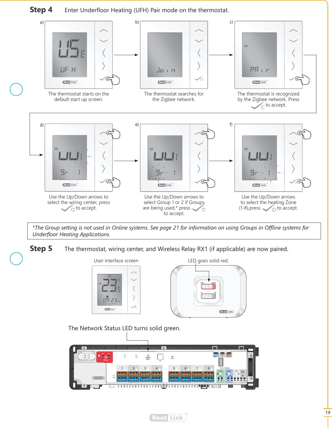 7KH*URXSVHWWLQJLVQRWXVHGLQ2QOLQHV\VWHPV6HHSDJHIRULQIRUPDWLRQRQXVLQJ*URXSVLQ2૿LQHV\VWHPVIRU8QGHU&Aacute;RRU+HDWLQJ$SSOLFDWLRQV19&reg;LinkHeat6WHS 7KHWKHUPRVWDWZLULQJFHQWHUDQG:LUHOHVV5HOD\5;LIDSSOLFDEOHDUHQRZSDLUHG&reg;LinkHeat&reg;LinkHeat&reg;LinkHeat&reg;LinkHeat&reg;LinkHeat&reg;LinkHeat7KHWKHUPRVWDWVHDUFKHVIRUWKH=LJEHHQHWZRUN7KHWKHUPRVWDWVWDUWVRQWKHGHIDXOWVWDUWXSVFUHHQ8VHWKH8S'RZQDUURZVWRVHOHFWWKHZLULQJFHQWHUSUHVVWRDFFHSW8VHWKH8S'RZQDUURZVWRVHOHFW*URXSRULI*URXSVDUHEHLQJXVHGSUHVV WRDFFHSW8VHWKH8S'RZQDUURZVWRVHOHFWWKHKHDWLQJ=RQHSUHVV WRDFFHSW7KHWKHUPRVWDWLVUHFRJQL]HGE\WKH=LJEHHQHWZRUN3UHVVWRDFFHSWa)d)b)e)c)f)6WHS (QWHU8QGHU&Aacute;RRU+HDWLQJ8)+3DLUPRGHRQWKHWKHUPRVWDWFUSE34 567812Pump Boiler CO DewPointRCResetG1 G2 NetworkStatusPair24Vac015min Int Ext NC NOAntenna ActuatorDelayOffDry Contacts7KH1HWZRUN6WDWXV/('WXUQVVROLGJUHHQ&reg;LinkHeat1234567PM8VHULQWHUIDFHVFUHHQAuto ManualOn Off/('JRHVVROLGUHG