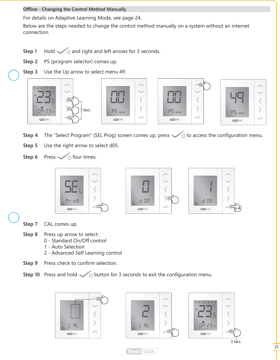 25&reg;LinkHeat6WHS +ROG DQGULJKWDQGOHIWDUURZVIRUVHFRQGV6WHS 36SURJUDPVHOHFWRUFRPHVXS6WHS 8VHWKH8SDUURZWRVHOHFWPHQX&reg;LinkHeat&reg;LinkHeat &reg;LinkHeat&reg;LinkHeat6WHS 7KH&acute;6HOHFW3URJUDP&micro;6(/3URJVFUHHQFRPHVXSSUHVV WRDFFHVVWKHFRQ&Agrave;JXUDWLRQPHQX6WHS 8VHWKHULJKWDUURZWRVHOHFWG6WHS 3UHVV IRXUWLPHV6WHS &amp;$/FRPHVXS6WHS 3UHVVXSDUURZWRVHOHFW6WDQGDUG2Q2රFRQWURO$XWR6HOHFWLRQ$GYDQFHG6HOI/HDUQLQJFRQWURO6WHS 3UHVVFKHFNWRFRQ&Agrave;UPVHOHFWLRQ6WHS 3UHVVDQGKROG EXWWRQIRUVHFRQGVWRH[LWWKHFRQ&Agrave;JXUDWLRQPHQX2ઌLQH&amp;KDQJLQJWKH&amp;RQWURO0HWKRG0DQXDOO\&reg;LinkHeat &iuml;&reg;LinkHeat3 Secs.&reg;LinkHeat1234567PM&reg;LinkHeat&reg;LinkHeat3 Secs.&reg;LinkHeat1234567PM)RUGHWDLOVRQ$GDSWLYH/HDUQLQJ0RGHVHHSDJH%HORZDUHWKHVWHSVQHHGHGWRFKDQJHWKHFRQWUROPHWKRGPDQXDOO\RQDV\VWHPZLWKRXWDQLQWHUQHWFRQQHFWLRQ