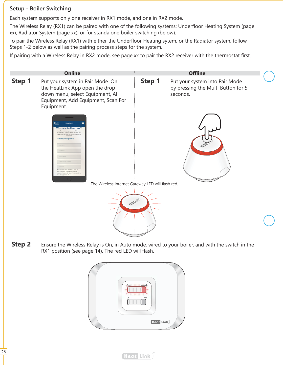 2QOLQH 2෉LQH26&reg;LinkHeat6HWXS%RLOHU6ZLWFKLQJ6WHS 3XW\RXUV\VWHPLQ3DLU0RGH2QWKH+HDW/LQN$SSRSHQWKHGURSGRZQPHQXVHOHFW(TXLSPHQW$OO(TXLSPHQW$GG(TXLSPHQW6FDQ)RU(TXLSPHQWAuto ManualOn Off6WHS (QVXUHWKH:LUHOHVV5HOD\LV2QLQ$XWRPRGHZLUHGWR\RXUERLOHUDQGZLWKWKHVZLWFKLQWKH5;SRVLWLRQVHHSDJH7KHUHG/('ZLOO&Aacute;DVK6WHS 3XW\RXUV\VWHPLQWR3DLU0RGHE\SUHVVLQJWKH0XOWL%XWWRQIRUVHFRQGV(DFKV\VWHPVXSSRUWVRQO\RQHUHFHLYHULQ5;PRGHDQGRQHLQ5;PRGH7KH:LUHOHVV5HOD\5;FDQEHSDLUHGZLWKRQHRIWKHIROORZLQJV\VWHPV8QGHU&Aacute;RRU+HDWLQJ6\VWHPSDJH[[5DGLDWRU6\VWHPSDJH[[RUIRUVWDQGDORQHERLOHUVZLWFKLQJEHORZ7RSDLUWKH:LUHOHVV5HOD\5;ZLWKHLWKHUWKH8QGHU&Aacute;RRU+HDWLQJV\WHPRUWKH5DGLDWRUV\VWHPIROORZ6WHSVEHORZDVZHOODVWKHSDLULQJSURFHVVVWHSVIRUWKHV\VWHP,ISDLULQJZLWKD:LUHOHVV5HOD\LQ5;PRGHVHHSDJH[[WRSDLUWKH5;UHFHLYHUZLWKWKHWKHUPRVWDW&Agrave;UVW7KH:LUHOHVV,QWHUQHW*DWHZD\/('ZLOO&Aacute;DVKUHG&reg;LinkHeat$VDILUVWWLPHXVHUSOHDVHFRPSOHWHDIHZVLPSOHVWHSVWRPDQDJH\RXUDFFRXQWDQGHTXLSPHQW/HW&middot;VJHWVWDUWHGVHWWLQJXS\RXUQHZV\VWHP:HOFRPHWR+HDW/LQN&amp;UHDWH\RXUSURILOH)LUVW1DPH/DVW1DPH(PDLO$GGUHVV&amp;RQILUP(PDLO$GGUHVV3DVVZRUG3DVVZRUGVPXVWEHEHWZHHQDQGFKDUDFWHUVORQJDQGPXVWLQFOXGHRQHQXPHULFFKDUDFWHURQHORZHUFDVHD]DQGRQHXSSHUFDVH$=%DFN +HDW/LQN$VDILUVWWLPHXVHUSOHDVHFRPSOHWHDIHZVLPSOHVWHSVWRPDQDJH\RXUDFFRXQWDQGHTXLSPHQW/HW&middot;VJHWVWDUWHGVHWWLQJXS\RXUQHZV\VWHP:HOFRPPHWR+HDW/HLQNN&amp;UHDWH\RXUSURSURILOH)LUVW11DPH/DVW1DPH(PPDLO$GGUHVV&amp;RRQRQILUP(P(PDLO$GGUHVV3DVVZRURUGUG3D3DVVZRUGVPXVXVWEHEHWZHHQDQDQGFKDDUDFWHUVORQJDDQGPXVWLQFOXGHRRQHHQXPHHULFFKDUDFWHURQHORZHUFDFDVHD]DQGRQHQHXSSHUFDVH$=$%DFN+HDWDW/LQN&reg;LinkHeat
