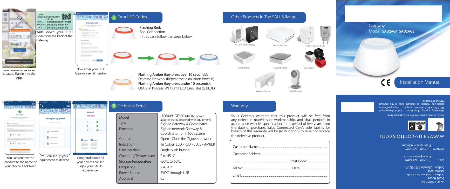 Installation ManualGateway Model: SAU2AG1, SAU2AG2SALUS Controls plcSALUS HouseDodworth Business Park South,Whinby Road,Dodworth, Barnsley S75 3SP, UK.Sales: T: +44 (0) 1226 323961E: sales@salus-tech.comTechnical: T: +44 (0) 1226 323961E: tech@salus-tech.comwww.salus-controls.comSALUS Controls is a member of the Computime GroupMaintaining a policy of continuous product development,SALUS Controls plc reserves the right to change speciﬁcation,design and materials of products listed in this brochurewithout prior notice.WarrantyTechnical DetailSalus Controls warrants that this product will be free fromany defect in materials or workmanship, and shall perform inaccordance with its speciﬁcation, for a period of ﬁve years fromthe date of purchase. Salus Connected Care&rsquo;s sole liability forbreach of this warranty will be (at its option) to repair or replacethe defective product.Customer Name: ......................................................................................................Customer Address: ........................................................................................................................................................................................ Post Code: .............................Tel No: ........................................................................ Date: .......................................Email: ...............................................................................................................................6You can rename the product to the name of your choice. Click Next.Congratulations! All your devices are set. Enjoy your SALUSexperience!7. 8.Now enter your EUID Gateway serial number.Your account has been created. Sign in into the App.5.6.4.Model UG600/UGE600 (Use the poweradapter that is delivered with equipment)Type Zigbee Gateway &amp; CoordinatorFunction Zigbee network Gateway &amp;iT600 systemControl Open - Close the Zigbee networkIndication Tri Colour LED - RED - BLUE - AMBERUser Interface Single push buttonOperating Temperature 0 to 45 &ordm;CStorage Temperature -20&ordm;C to 60&ordm;CFrequency 2.4 GHzPower Source 5VDC through USBApproval CEOther Products In The SALUS RangeSmart Plug EU &amp; UKVS10/VS20 Thermostat Electric MonitorWindow Sensor Smart CameraSmart Button Covered Button GPS LocatorYour account has beenYY4.Write down your EUIDCode from the back of theGateway.67.6.You can set up yourequipment as desired.68.Error LED Codes5Flashing Red:Bad ConnectionIn this case follow the steps below.Flashing Amber (key press over 10 seconds):Deleting Network (Repeat the Installation Process)Flashing Amber (key press under 10 seconds):OTA is in Process(Wait until LED turns steady BLUE)Coordinator for