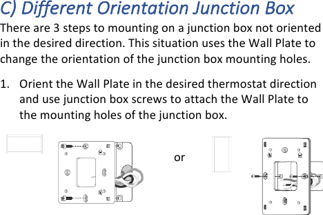 C)#Different#Orientation#Junction#Box#There!are!3!steps!to!mounting!on!a!junction!box!not!oriented!in!the!desired!direction.!This!situation!uses!the!Wall!Plate!to!change!the!orientation!of!the!junction!box!mounting!holes.!1. Orient!the!Wall!Plate!in!the!desired!thermostat!direction!and!use!junction!box!screws!to!attach!the!Wall!Plate!to!the!mounting!holes!of!the!junction!box.!or!!!
