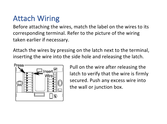 Attach&amp;Wiring&amp;Before!attaching!the!wires,!match!the!label!on!the!wires!to!its!corresponding!terminal.!Refer!to!the!picture!of!the!wiring!taken!earlier!if!necessary.!!Attach!the!wires!by!pressing!on!the!latch!next!to!the!terminal,!inserting!the!wire!into!the!side!hole!and!releasing!the!latch.!Pull!on!the!wire!after!releasing!the!latch!to!verify!that!the!wire!is!firmly!secured.!Push!any!excess!wire!into!the!wall!or!junction!box.!