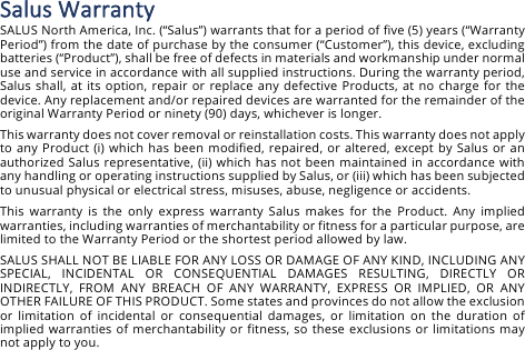 Salus&amp;Warranty&amp;SALUS North America, Inc. (&ldquo;Salus&rdquo;) warrants that for a period of five (5) years (&ldquo;Warranty Period&rdquo;) from the date of purchase by the consumer (&ldquo;Customer&rdquo;), this device, excluding batteries (&ldquo;Product&rdquo;), shall be free of defects in materials and workmanship under normal use and service in accordance with all supplied instructions. During the warranty period, Salus shall, at its option, repair or replace any  defective Products, at no charge for the device. Any replacement and/or repaired devices are warranted for the remainder of the original Warranty Period or ninety (90) days, whichever is longer. This warranty does not cover removal or reinstallation costs. This warranty does not apply to any Product (i) which has been modified, repaired,  or  altered, except by Salus or  an authorized Salus representative, (ii) which has not been maintained in accordance with any handling or operating instructions supplied by Salus, or (iii) which has been subjected to unusual physical or electrical stress, misuses, abuse, negligence or accidents. This  warranty  is  the  only  express  warranty  Salus  makes  for  the  Product.  Any  implied warranties, including warranties of merchantability or fitness for a particular purpose, are limited to the Warranty Period or the shortest period allowed by law. SALUS SHALL NOT BE LIABLE FOR ANY LOSS OR DAMAGE OF ANY KIND, INCLUDING ANY SPECIAL,  INCIDENTAL  OR  CONSEQUENTIAL  DAMAGES  RESULTING,  DIRECTLY  OR INDIRECTLY,  FROM  ANY  BREACH  OF  ANY  WARRANTY,  EXPRESS  OR  IMPLIED,  OR  ANY OTHER FAILURE OF THIS PRODUCT. Some states and provinces do not allow the exclusion or  limitation  of  incidental  or  consequential  damages,  or  limitation  on  the  duration of implied warranties  of  merchantability or fitness, so these exclusions or limitations may not apply to you. 