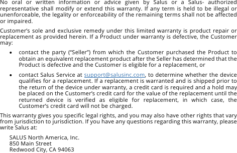 No  oral  or  written  information  or  advice  given  by  Salus  or  a  Salus-  authorized representative  shall modify or extend  this  warranty. If any term  is  held  to  be illegal  or unenforceable, the legality or enforceability of the remaining terms shall not be affected or impaired. Customer&rsquo;s sole and exclusive remedy under this limited warranty is product repair or replacement as provided herein. If a Product under warranty is defective, the Customer may: &bull; contact  the  party  (&ldquo;Seller&rdquo;)  from  which  the  Customer  purchased the  Product  to obtain an equivalent replacement product after the Seller has determined that the Product is defective and the Customer is eligible for a replacement, or &bull; contact Salus Service at support@salusinc.com, to determine whether the device qualifies for a replacement. If a replacement is warranted and is shipped prior to the return of the device under warranty, a credit card is required and a hold may be placed on the Customer&rsquo;s credit card for the value of the replacement until the returned  device  is  verified  as  eligible  for  replacement,  in  which  case,  the Customer&rsquo;s credit card will not be charged. This warranty gives you specific legal rights, and you may also have other rights that vary from jurisdiction to jurisdiction. If you have any questions regarding this warranty, please write Salus at: SALUS North America, Inc. 850 Main Street Redwood City, CA 94063 