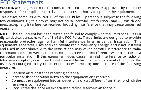 FCC&amp;Statements&amp;WARNING:  Changes or modifications to  this unit not  expressly approved by the party responsible for compliance could void the user&rsquo;s authority to operate the equipment. This device complies with Part 15 of the FCC Rules. Operation is subject to the following two  conditions:  (1) this  device  may  not  cause  harmful  interference,  and (2) this  device must accept any interference received, including interference that may cause undesired operation. NOTE: This equipment has been tested and found to comply with the limits for a Class B digital device, pursuant to Part 15 of the FCC Rules. These limits are designed to provide reasonable  protection  against  harmful  interference  in  a  residential  installation.  This equipment generates, uses and can radiate radio frequency energy, and if not installed and used in accordance with the instructions, may cause  harmful interference  to  radio communications. However, there  is  no  guarantee  that  interference  will not  occur  in  a particular  installation.  If  this  equipment  does  cause  harmful  interference  to  radio  or television reception, which can be determined by turning the equipment off and on, the user is encouraged to  try  to  correct  the  interference by  one  or  more of  the  following measures: &bull; Reorient or relocate the receiving antenna. &bull; Increase the separation between the equipment and receiver. &bull; Connect the equipment into an outlet on a circuit different from that to which the receiver is connected. &bull; Consult the dealer or an experienced radio/TV technician for help. 