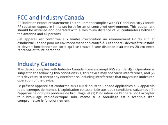 FCC&amp;and&amp;Industry&amp;Canada&amp;RF Radiation Exposure statement: This equipment complies with FCC and Industry Canada RF radiation exposure limits set forth for an uncontrolled environment. This equipment should be installed and operated with a minimum distance of  20 centimeters between the antenna and all persons. Cet  appareil  est  conforme  aux  limites  d&rsquo;exposition  au  rayonnement  FR  du  FCC  et d&rsquo;Industrie Canada pour un environnement non contr&ocirc;l&eacute;. Cet appareil devrait &ecirc;tre install&eacute; et devrait fonctionner de  sorte qu&rsquo;il se  trouve &agrave; une  distance  d&rsquo;au  moins 20 cm  entre l&rsquo;antenne et toute personne. Industry&amp;Canada&amp;This device complies with Industry Canada licence-exempt RSS standard(s). Operation is subject to the following two conditions: (1) this device may not cause interference, and (2) this device must accept any interference, including interference that may cause undesired operation of the device. Le pr&eacute;sent appareil est conforme aux CNR d'Industrie Canada applicables aux appareils radio exempts de licence. L'exploitation est autoris&eacute;e aux deux conditions suivantes : (1) l'appareil ne doit pas produire de brouillage, et (2) l'utilisateur de l'appareil doit accepter tout  brouillage  radio&eacute;lectrique  subi,  même  si  le  brouillage  est  susceptible  d'en compromettre le fonctionnement. 