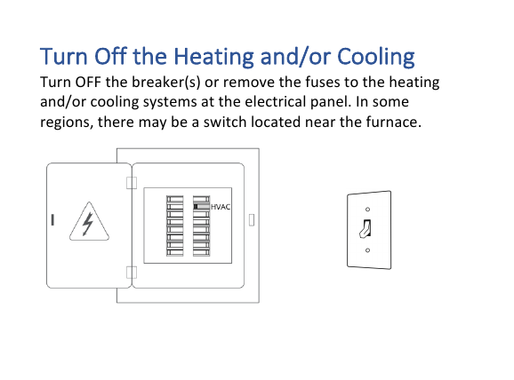 Turn&amp;Off&amp;the&amp;Heating&amp;and/or&amp;Cooling&amp;Turn!OFF!the!breaker(s)!or!remove!the!fuses!to!the!heating!and/or!cooling!systems!at!the!electrical!panel.!In!some!regions,!there!may!be!a!switch!located!near!the!furnace.!!